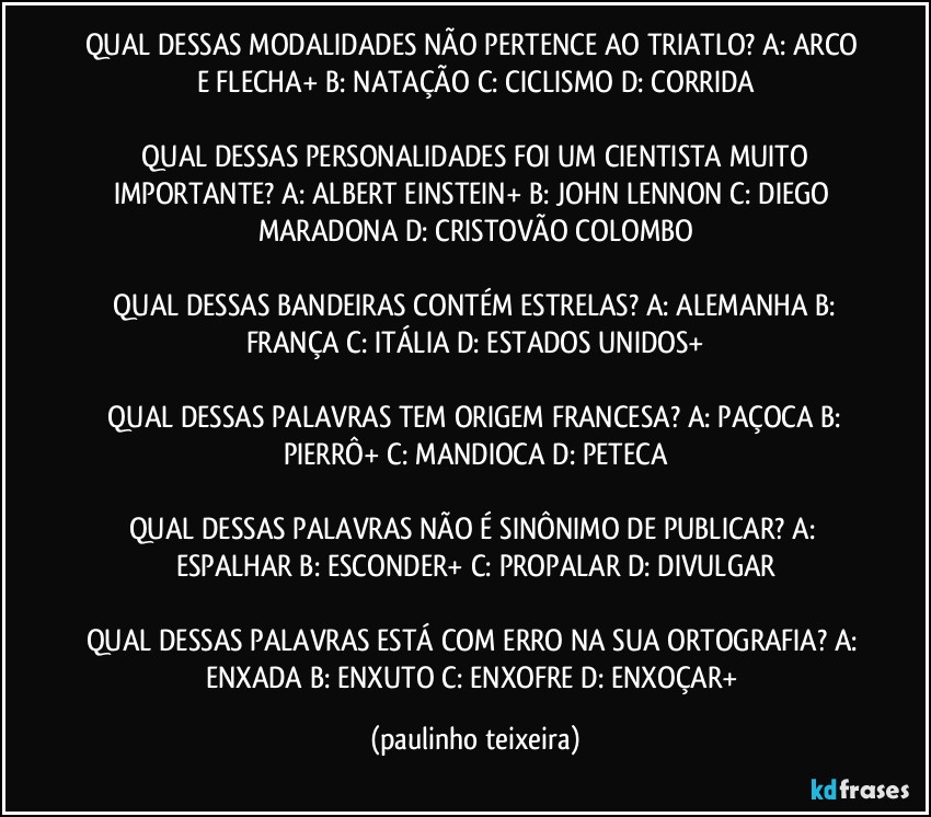 QUAL DESSAS MODALIDADES NÃO PERTENCE AO TRIATLO?  A: ARCO E FLECHA+  B: NATAÇÃO  C: CICLISMO  D: CORRIDA

 QUAL DESSAS PERSONALIDADES FOI UM CIENTISTA MUITO IMPORTANTE?  A: ALBERT EINSTEIN+  B: JOHN LENNON  C: DIEGO MARADONA  D: CRISTOVÃO COLOMBO

 QUAL DESSAS BANDEIRAS CONTÉM ESTRELAS?  A: ALEMANHA  B: FRANÇA  C: ITÁLIA  D: ESTADOS UNIDOS+

 QUAL DESSAS PALAVRAS TEM ORIGEM FRANCESA?  A: PAÇOCA  B: PIERRÔ+  C: MANDIOCA  D: PETECA

QUAL DESSAS PALAVRAS NÃO É SINÔNIMO DE PUBLICAR?  A: ESPALHAR  B: ESCONDER+  C: PROPALAR  D: DIVULGAR

QUAL DESSAS PALAVRAS ESTÁ COM ERRO NA SUA ORTOGRAFIA?  A: ENXADA  B: ENXUTO  C: ENXOFRE  D: ENXOÇAR+ (paulinho teixeira)