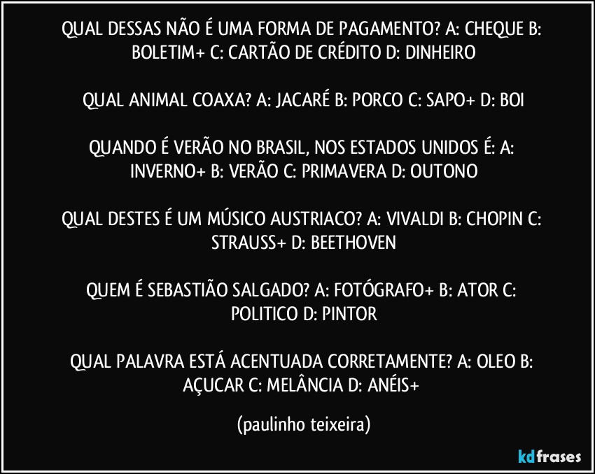 QUAL DESSAS NÃO É UMA FORMA DE PAGAMENTO? A: CHEQUE  B: BOLETIM+  C: CARTÃO DE CRÉDITO  D: DINHEIRO

QUAL ANIMAL COAXA? A: JACARÉ  B: PORCO  C: SAPO+  D: BOI

QUANDO É VERÃO NO BRASIL, NOS ESTADOS UNIDOS É: A: INVERNO+  B: VERÃO  C: PRIMAVERA  D: OUTONO

QUAL DESTES É UM MÚSICO AUSTRIACO? A: VIVALDI  B: CHOPIN  C: STRAUSS+  D: BEETHOVEN

QUEM É SEBASTIÃO SALGADO? A: FOTÓGRAFO+  B: ATOR  C: POLITICO  D: PINTOR

QUAL PALAVRA ESTÁ ACENTUADA CORRETAMENTE? A: OLEO  B: AÇUCAR  C: MELÂNCIA  D: ANÉIS+ (paulinho teixeira)