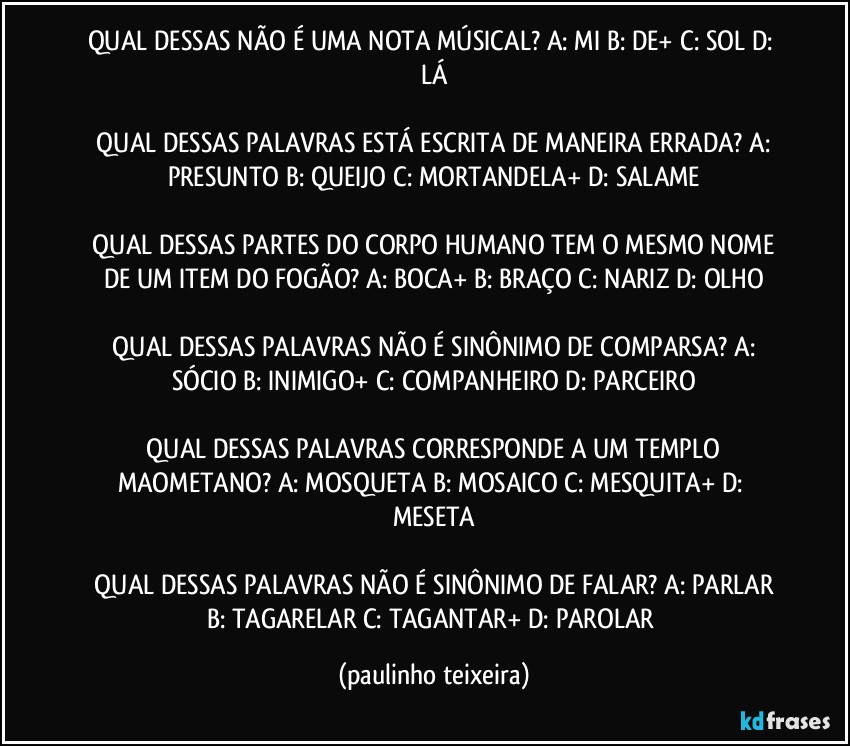 QUAL DESSAS NÃO É UMA NOTA MÚSICAL?  A: MI  B: DE+  C: SOL  D: LÁ

 QUAL DESSAS PALAVRAS ESTÁ ESCRITA DE MANEIRA ERRADA?  A: PRESUNTO  B: QUEIJO  C: MORTANDELA+ D: SALAME

 QUAL DESSAS PARTES DO CORPO HUMANO TEM O MESMO NOME DE UM ITEM DO FOGÃO?  A: BOCA+  B: BRAÇO  C: NARIZ  D: OLHO

 QUAL DESSAS PALAVRAS NÃO É SINÔNIMO DE COMPARSA?  A: SÓCIO  B: INIMIGO+  C: COMPANHEIRO  D: PARCEIRO

 QUAL DESSAS PALAVRAS CORRESPONDE A UM TEMPLO MAOMETANO?  A: MOSQUETA  B: MOSAICO  C: MESQUITA+  D: MESETA

 QUAL DESSAS PALAVRAS NÃO É SINÔNIMO DE FALAR?  A: PARLAR  B: TAGARELAR  C: TAGANTAR+  D: PAROLAR (paulinho teixeira)