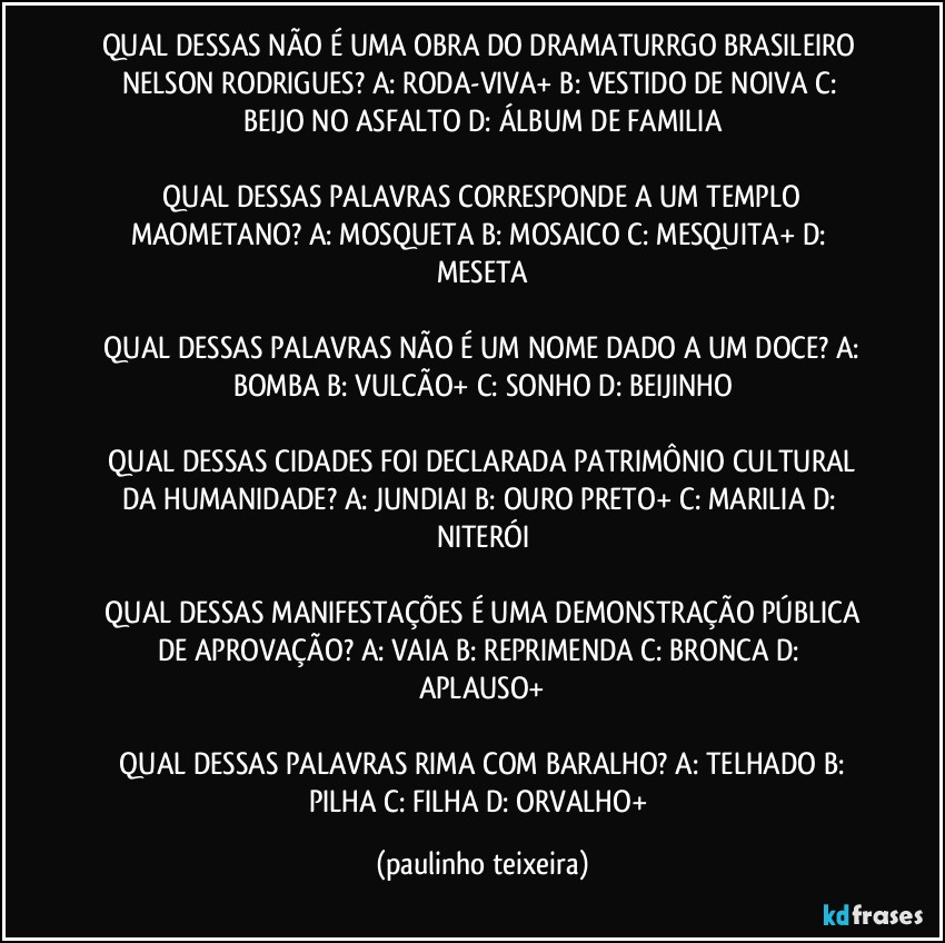 QUAL DESSAS NÃO É UMA OBRA DO DRAMATURRGO BRASILEIRO NELSON RODRIGUES?  A: RODA-VIVA+  B: VESTIDO DE NOIVA  C: BEIJO NO ASFALTO  D: ÁLBUM DE FAMILIA

 QUAL DESSAS PALAVRAS CORRESPONDE A UM TEMPLO MAOMETANO?  A: MOSQUETA  B: MOSAICO  C: MESQUITA+  D: MESETA

 QUAL DESSAS PALAVRAS NÃO É UM NOME DADO A UM DOCE?  A: BOMBA  B: VULCÃO+  C: SONHO  D: BEIJINHO

 QUAL DESSAS CIDADES FOI DECLARADA PATRIMÔNIO CULTURAL DA HUMANIDADE?  A: JUNDIAI  B: OURO PRETO+  C: MARILIA  D: NITERÓI

 QUAL DESSAS MANIFESTAÇÕES É UMA DEMONSTRAÇÃO PÚBLICA DE APROVAÇÃO?  A: VAIA  B: REPRIMENDA  C: BRONCA  D: APLAUSO+

 QUAL DESSAS PALAVRAS RIMA COM BARALHO?  A: TELHADO  B: PILHA  C: FILHA  D: ORVALHO+ (paulinho teixeira)