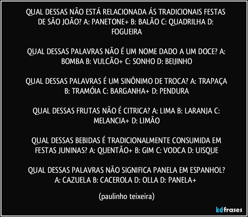 QUAL DESSAS NÃO ESTÁ RELACIONADA ÁS TRADICIONAIS FESTAS DE SÃO JOÃO?  A: PANETONE+  B: BALÃO  C: QUADRILHA  D: FOGUEIRA

 QUAL DESSAS PALAVRAS NÃO É UM NOME DADO A UM DOCE?  A: BOMBA  B: VULCÃO+  C: SONHO  D: BEIJINHO

 QUAL DESSAS PALAVRAS É UM SINÔNIMO DE TROCA?  A: TRAPAÇA  B: TRAMÓIA  C: BARGANHA+  D: PENDURA

 QUAL DESSAS FRUTAS NÃO É CITRICA?  A: LIMA  B:  LARANJA  C: MELANCIA+  D: LIMÃO

 QUAL DESSAS BEBIDAS É TRADICIONALMENTE CONSUMIDA EM FESTAS JUNINAS?  A: QUENTÃO+  B: GIM  C: VODCA  D: UISQUE

 QUAL DESSAS PALAVRAS NÃO SIGNIFICA PANELA EM ESPANHOL?  A: CAZUELA  B: CACEROLA  D: OLLA  D: PANELA+ (paulinho teixeira)