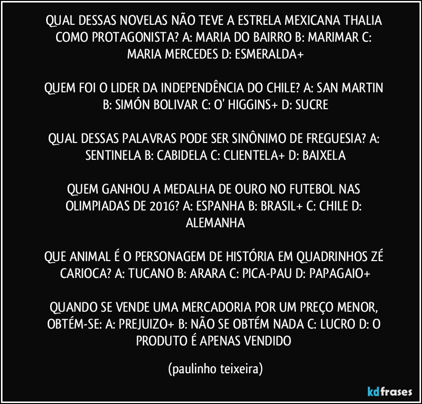 QUAL DESSAS NOVELAS NÃO TEVE A ESTRELA MEXICANA THALIA COMO PROTAGONISTA? A: MARIA DO BAIRRO  B: MARIMAR  C: MARIA MERCEDES  D: ESMERALDA+

QUEM FOI O LIDER DA INDEPENDÊNCIA DO CHILE? A: SAN MARTIN  B: SIMÓN BOLIVAR  C: O' HIGGINS+  D: SUCRE

QUAL DESSAS PALAVRAS PODE SER SINÔNIMO DE FREGUESIA? A: SENTINELA  B: CABIDELA  C: CLIENTELA+  D: BAIXELA

QUEM GANHOU A MEDALHA DE OURO NO FUTEBOL NAS OLIMPIADAS DE 2016? A: ESPANHA  B: BRASIL+  C: CHILE  D: ALEMANHA

QUE ANIMAL É O PERSONAGEM DE HISTÓRIA EM QUADRINHOS ZÉ CARIOCA? A: TUCANO  B: ARARA  C: PICA-PAU  D: PAPAGAIO+

QUANDO SE VENDE UMA MERCADORIA POR UM PREÇO MENOR, OBTÉM-SE: A: PREJUIZO+  B: NÃO SE OBTÉM NADA  C: LUCRO  D: O PRODUTO É APENAS VENDIDO (paulinho teixeira)