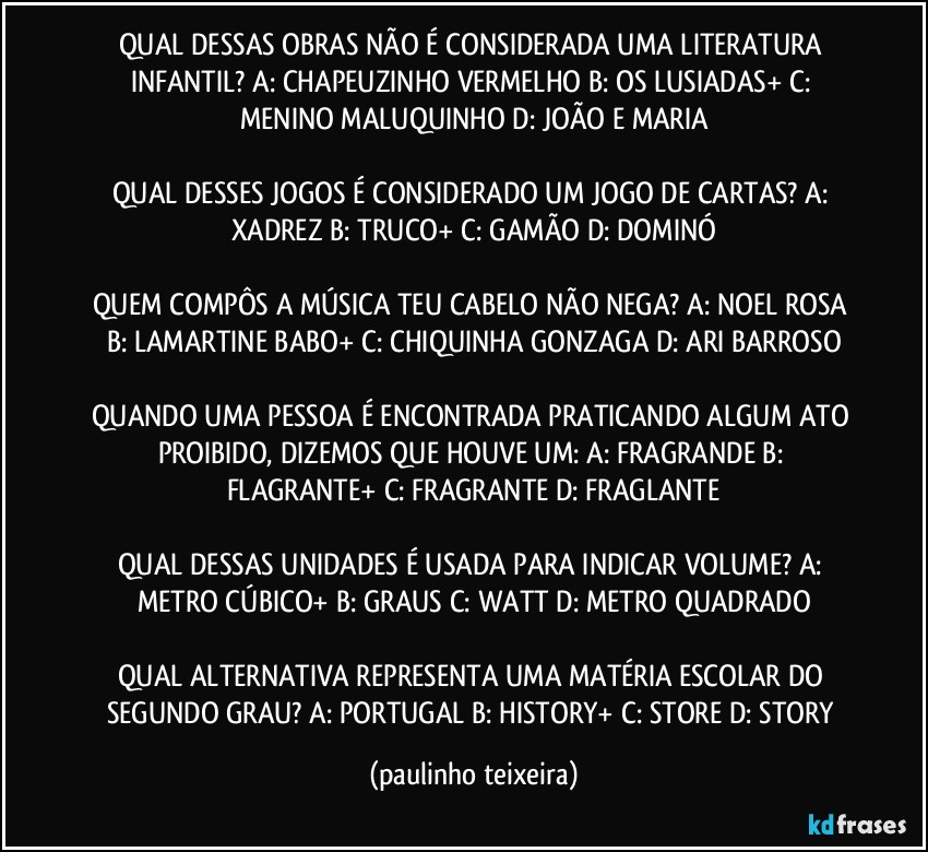 QUAL DESSAS OBRAS NÃO É CONSIDERADA UMA LITERATURA INFANTIL? A: CHAPEUZINHO VERMELHO  B: OS LUSIADAS+  C: MENINO MALUQUINHO  D: JOÃO E MARIA

QUAL DESSES JOGOS É CONSIDERADO UM JOGO DE CARTAS? A: XADREZ  B: TRUCO+  C: GAMÃO  D: DOMINÓ

QUEM COMPÔS A MÚSICA TEU CABELO NÃO NEGA? A: NOEL ROSA  B: LAMARTINE BABO+  C: CHIQUINHA GONZAGA  D: ARI BARROSO

QUANDO UMA PESSOA É ENCONTRADA PRATICANDO ALGUM ATO PROIBIDO, DIZEMOS QUE HOUVE UM: A: FRAGRANDE  B: FLAGRANTE+  C: FRAGRANTE  D: FRAGLANTE

QUAL DESSAS UNIDADES É USADA PARA INDICAR VOLUME? A: METRO CÚBICO+  B: GRAUS  C: WATT  D: METRO QUADRADO

QUAL ALTERNATIVA REPRESENTA UMA MATÉRIA ESCOLAR DO SEGUNDO GRAU? A: PORTUGAL  B: HISTORY+  C: STORE  D: STORY (paulinho teixeira)