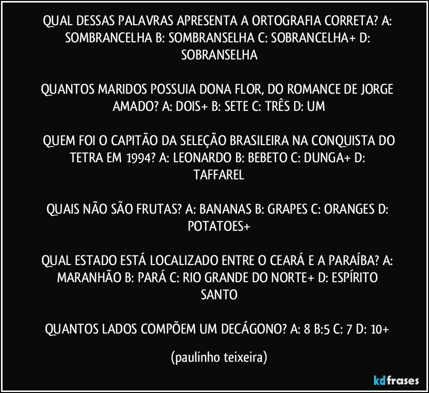 QUAL DESSAS PALAVRAS APRESENTA A ORTOGRAFIA CORRETA? A: SOMBRANCELHA  B: SOMBRANSELHA  C: SOBRANCELHA+  D: SOBRANSELHA

QUANTOS MARIDOS POSSUIA DONA FLOR, DO ROMANCE DE JORGE AMADO? A: DOIS+  B: SETE  C: TRÊS  D: UM

 QUEM FOI O CAPITÃO DA SELEÇÃO BRASILEIRA NA CONQUISTA DO TETRA EM 1994? A: LEONARDO  B: BEBETO  C: DUNGA+  D: TAFFAREL

QUAIS NÃO SÃO FRUTAS? A: BANANAS  B: GRAPES  C: ORANGES  D: POTATOES+

QUAL ESTADO ESTÁ LOCALIZADO ENTRE O CEARÁ E A PARAÍBA? A: MARANHÃO  B: PARÁ  C: RIO GRANDE DO NORTE+  D: ESPÍRITO SANTO

QUANTOS LADOS COMPÕEM UM DECÁGONO? A: 8  B:5   C: 7  D: 10+ (paulinho teixeira)