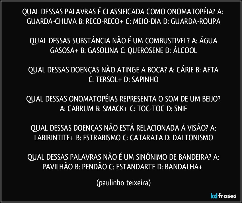 QUAL DESSAS PALAVRAS É CLASSIFICADA COMO ONOMATOPÉIA?  A: GUARDA-CHUVA  B: RECO-RECO+  C: MEIO-DIA  D: GUARDA-ROUPA

 QUAL DESSAS SUBSTÂNCIA NÃO É UM COMBUSTIVEL?  A: ÁGUA GASOSA+  B: GASOLINA  C: QUEROSENE  D: ÁLCOOL

 QUAL DESSAS DOENÇAS NÃO ATINGE A BOCA?  A: CÁRIE  B: AFTA  C: TERSOL+  D: SAPINHO

 QUAL DESSAS ONOMATOPÉIAS REPRESENTA O SOM DE UM BEIJO?  A: CABRUM  B: SMACK+  C: TOC-TOC  D: SNIF

 QUAL DESSAS DOENÇAS NÃO ESTÁ RELACIONADA Á VISÃO?  A: LABIRINTITE+  B: ESTRABISMO  C: CATARATA  D: DALTONISMO

 QUAL DESSAS PALAVRAS NÃO É UM SINÔNIMO DE BANDEIRA?  A: PAVILHÃO  B: PENDÃO  C: ESTANDARTE  D: BANDALHA+ (paulinho teixeira)