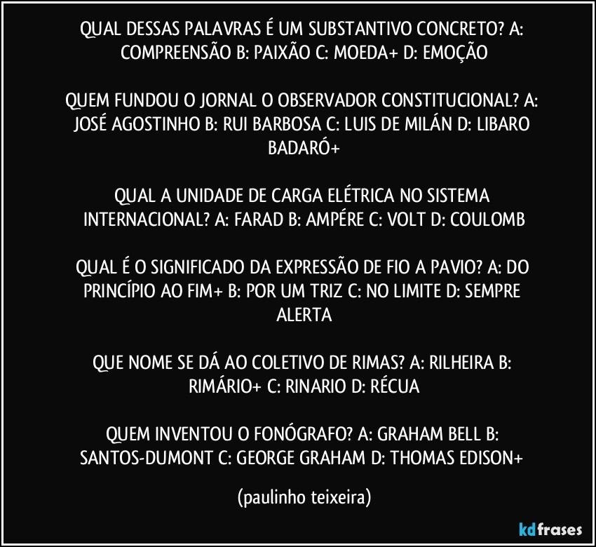 QUAL DESSAS PALAVRAS É UM SUBSTANTIVO CONCRETO? A: COMPREENSÃO  B: PAIXÃO  C: MOEDA+  D: EMOÇÃO

QUEM FUNDOU O JORNAL O OBSERVADOR CONSTITUCIONAL? A: JOSÉ AGOSTINHO  B: RUI BARBOSA  C: LUIS DE MILÁN  D: LIBARO BADARÓ+

QUAL A UNIDADE DE CARGA ELÉTRICA NO SISTEMA INTERNACIONAL? A: FARAD  B: AMPÉRE  C: VOLT  D: COULOMB

QUAL É O SIGNIFICADO DA EXPRESSÃO DE FIO A PAVIO? A: DO PRINCÍPIO AO FIM+  B: POR UM TRIZ  C: NO LIMITE  D: SEMPRE ALERTA

QUE NOME SE DÁ AO COLETIVO DE RIMAS? A: RILHEIRA  B: RIMÁRIO+  C: RINARIO  D: RÉCUA

QUEM INVENTOU O FONÓGRAFO? A: GRAHAM BELL  B: SANTOS-DUMONT  C: GEORGE GRAHAM  D: THOMAS EDISON+ (paulinho teixeira)