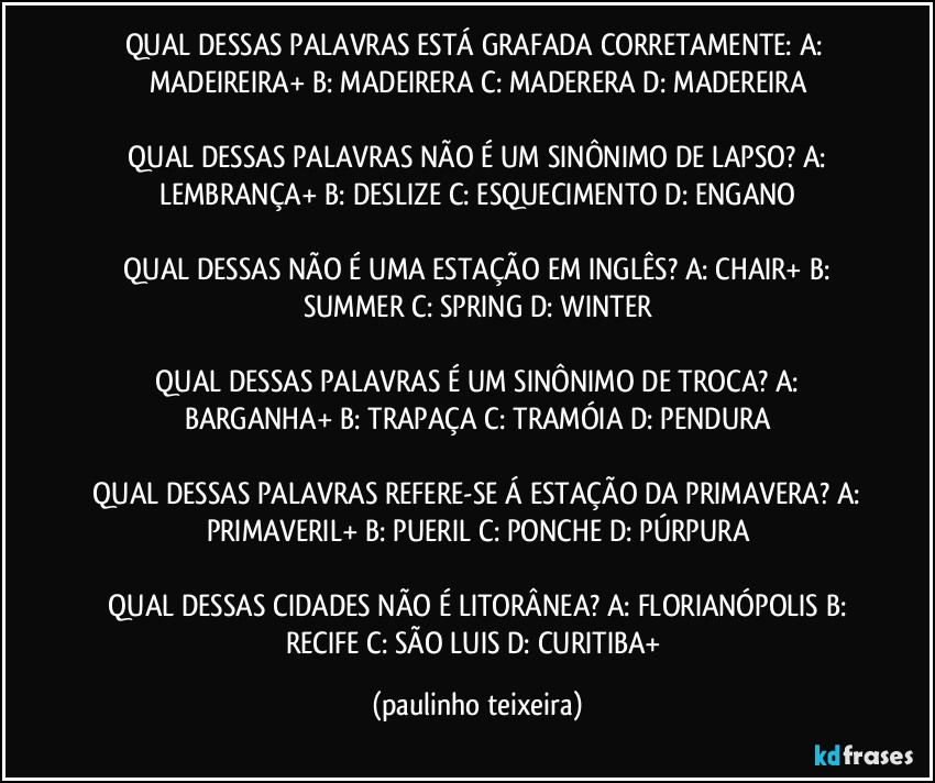 QUAL DESSAS PALAVRAS ESTÁ GRAFADA CORRETAMENTE:  A: MADEIREIRA+  B: MADEIRERA  C: MADERERA  D: MADEREIRA

 QUAL DESSAS PALAVRAS NÃO É UM SINÔNIMO DE LAPSO?  A: LEMBRANÇA+  B: DESLIZE  C: ESQUECIMENTO  D: ENGANO

 QUAL DESSAS NÃO É UMA ESTAÇÃO EM INGLÊS?  A: CHAIR+  B: SUMMER  C: SPRING  D: WINTER

 QUAL DESSAS PALAVRAS É UM SINÔNIMO DE TROCA?  A: BARGANHA+  B: TRAPAÇA  C: TRAMÓIA  D: PENDURA

 QUAL DESSAS PALAVRAS REFERE-SE Á ESTAÇÃO DA PRIMAVERA?  A: PRIMAVERIL+  B: PUERIL  C: PONCHE  D: PÚRPURA

 QUAL DESSAS CIDADES NÃO É LITORÂNEA?  A: FLORIANÓPOLIS  B: RECIFE  C: SÃO LUIS  D: CURITIBA+ (paulinho teixeira)