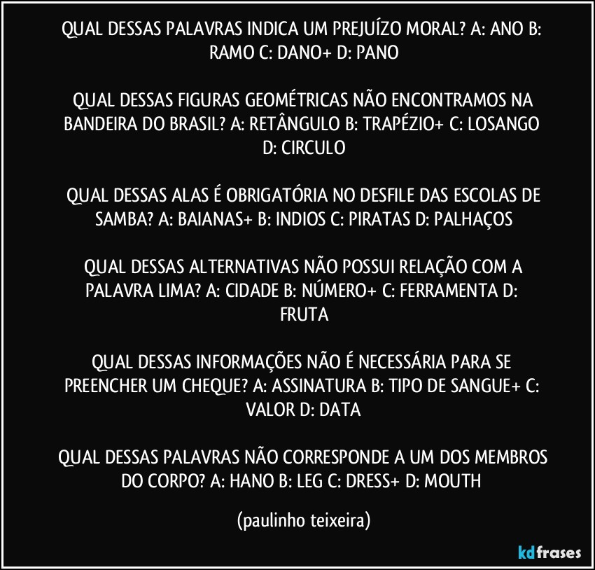 QUAL DESSAS PALAVRAS INDICA UM PREJUÍZO MORAL?  A: ANO  B: RAMO  C: DANO+  D: PANO

 QUAL DESSAS FIGURAS GEOMÉTRICAS NÃO ENCONTRAMOS NA BANDEIRA DO BRASIL?  A: RETÂNGULO  B: TRAPÉZIO+  C: LOSANGO  D: CIRCULO

 QUAL DESSAS ALAS É OBRIGATÓRIA NO DESFILE DAS ESCOLAS DE SAMBA?  A: BAIANAS+  B: INDIOS  C: PIRATAS  D: PALHAÇOS

 QUAL DESSAS ALTERNATIVAS NÃO POSSUI RELAÇÃO COM A PALAVRA LIMA?  A: CIDADE  B: NÚMERO+  C: FERRAMENTA  D: FRUTA

QUAL DESSAS INFORMAÇÕES NÃO É NECESSÁRIA PARA SE PREENCHER UM CHEQUE?  A: ASSINATURA  B: TIPO DE SANGUE+  C: VALOR  D: DATA

 QUAL DESSAS PALAVRAS NÃO CORRESPONDE A UM DOS MEMBROS DO CORPO? A: HANO  B: LEG  C: DRESS+  D: MOUTH (paulinho teixeira)