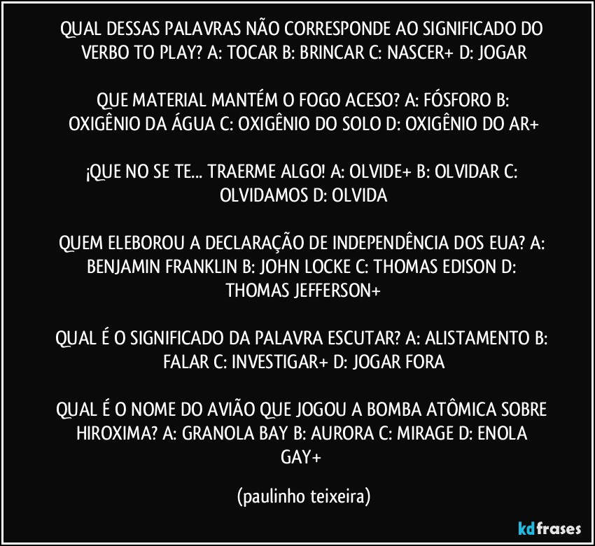 QUAL DESSAS PALAVRAS NÃO CORRESPONDE AO SIGNIFICADO DO VERBO TO PLAY? A: TOCAR  B: BRINCAR  C: NASCER+  D: JOGAR

 QUE MATERIAL MANTÉM O FOGO ACESO? A: FÓSFORO  B: OXIGÊNIO DA ÁGUA  C: OXIGÊNIO DO SOLO  D: OXIGÊNIO DO AR+

¡QUE  NO SE TE... TRAERME ALGO!  A: OLVIDE+  B: OLVIDAR  C: OLVIDAMOS  D: OLVIDA

QUEM ELEBOROU A DECLARAÇÃO DE INDEPENDÊNCIA DOS EUA? A: BENJAMIN FRANKLIN  B: JOHN LOCKE  C: THOMAS EDISON  D: THOMAS JEFFERSON+

QUAL É O SIGNIFICADO DA PALAVRA ESCUTAR? A: ALISTAMENTO  B: FALAR  C: INVESTIGAR+  D: JOGAR FORA

QUAL É O NOME DO AVIÃO QUE JOGOU A BOMBA ATÔMICA SOBRE HIROXIMA? A: GRANOLA BAY  B: AURORA  C: MIRAGE  D: ENOLA GAY+ (paulinho teixeira)