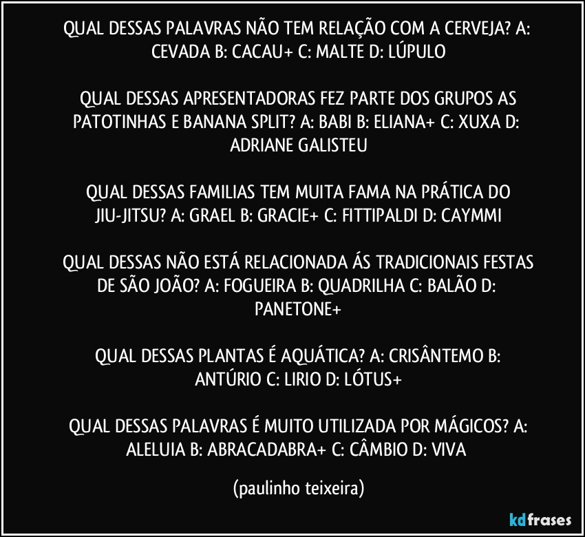 QUAL DESSAS PALAVRAS NÃO TEM RELAÇÃO COM A CERVEJA?  A: CEVADA  B: CACAU+  C: MALTE  D: LÚPULO

 QUAL DESSAS APRESENTADORAS FEZ PARTE DOS GRUPOS AS PATOTINHAS E BANANA SPLIT?  A: BABI  B: ELIANA+  C: XUXA  D: ADRIANE GALISTEU

 QUAL DESSAS FAMILIAS TEM MUITA FAMA NA PRÁTICA DO JIU-JITSU?  A: GRAEL  B: GRACIE+  C: FITTIPALDI  D: CAYMMI

 QUAL DESSAS NÃO ESTÁ RELACIONADA ÁS TRADICIONAIS FESTAS DE SÃO JOÃO?  A: FOGUEIRA  B: QUADRILHA  C: BALÃO  D: PANETONE+

 QUAL DESSAS PLANTAS É AQUÁTICA?  A: CRISÂNTEMO  B: ANTÚRIO  C: LIRIO  D: LÓTUS+

 QUAL DESSAS PALAVRAS É MUITO UTILIZADA POR MÁGICOS?  A: ALELUIA  B: ABRACADABRA+  C: CÂMBIO  D: VIVA (paulinho teixeira)