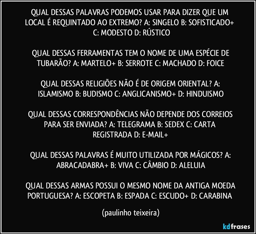 QUAL DESSAS PALAVRAS PODEMOS USAR PARA DIZER QUE UM LOCAL É REQUINTADO AO EXTREMO?  A: SINGELO  B: SOFISTICADO+  C: MODESTO  D: RÚSTICO

 QUAL DESSAS FERRAMENTAS TEM O NOME DE UMA ESPÉCIE DE TUBARÃO?  A: MARTELO+  B: SERROTE  C: MACHADO  D: FOICE

 QUAL DESSAS RELIGIÕES NÃO É DE ORIGEM ORIENTAL?  A: ISLAMISMO  B: BUDISMO  C: ANGLICANISMO+  D: HINDUISMO

 QUAL DESSAS CORRESPONDÊNCIAS NÃO DEPENDE DOS CORREIOS PARA SER ENVIADA?  A: TELEGRAMA  B: SEDEX  C: CARTA REGISTRADA  D: E-MAIL+

 QUAL DESSAS PALAVRAS É MUITO UTILIZADA POR MÁGICOS?  A: ABRACADABRA+  B: VIVA  C: CÂMBIO  D: ALELUIA

 QUAL DESSAS ARMAS POSSUI O MESMO NOME DA ANTIGA MOEDA PORTUGUESA?  A: ESCOPETA  B: ESPADA  C: ESCUDO+  D: CARABINA (paulinho teixeira)