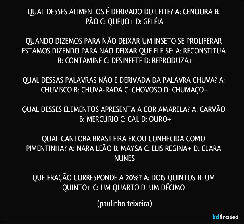 QUAL DESSES ALIMENTOS É DERIVADO DO LEITE? A: CENOURA  B: PÃO  C: QUEIJO+  D: GELÉIA

QUANDO DIZEMOS PARA NÃO DEIXAR UM INSETO SE PROLIFERAR ESTAMOS DIZENDO PARA NÃO DEIXAR QUE ELE SE: A: RECONSTITUA  B: CONTAMINE  C: DESINFETE  D: REPRODUZA+

QUAL DESSAS PALAVRAS NÃO É DERIVADA DA PALAVRA CHUVA? A: CHUVISCO  B: CHUVA-RADA  C: CHOVOSO  D: CHUMAÇO+

QUAL DESSES ELEMENTOS APRESENTA A COR AMARELA? A: CARVÃO  B: MERCÚRIO  C: CAL  D: OURO+

QUAL CANTORA BRASILEIRA FICOU CONHECIDA COMO PIMENTINHA? A: NARA LEÃO  B: MAYSA  C: ELIS REGINA+  D: CLARA NUNES

QUE FRAÇÃO CORRESPONDE A 20%? A: DOIS QUINTOS  B: UM QUINTO+  C: UM QUARTO  D: UM DÉCIMO (paulinho teixeira)