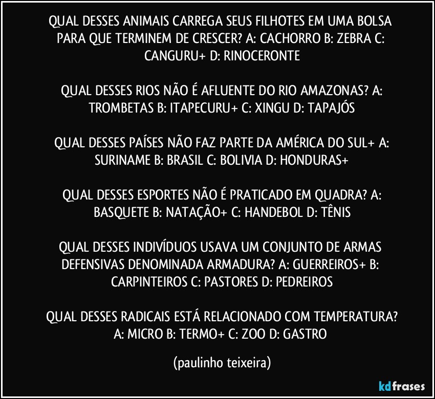 QUAL DESSES ANIMAIS CARREGA SEUS FILHOTES EM UMA BOLSA PARA QUE TERMINEM DE CRESCER?  A: CACHORRO  B: ZEBRA  C: CANGURU+  D: RINOCERONTE

 QUAL DESSES RIOS NÃO É AFLUENTE DO RIO AMAZONAS?  A: TROMBETAS  B: ITAPECURU+  C: XINGU  D: TAPAJÓS

 QUAL DESSES PAÍSES NÃO FAZ PARTE DA AMÉRICA DO SUL+ A: SURINAME  B: BRASIL  C: BOLIVIA  D: HONDURAS+

 QUAL DESSES ESPORTES NÃO É PRATICADO EM QUADRA?  A: BASQUETE  B: NATAÇÃO+  C: HANDEBOL  D: TÊNIS

QUAL DESSES INDIVÍDUOS USAVA UM CONJUNTO DE ARMAS DEFENSIVAS DENOMINADA ARMADURA?  A: GUERREIROS+  B: CARPINTEIROS  C: PASTORES  D: PEDREIROS

 QUAL DESSES RADICAIS ESTÁ RELACIONADO COM TEMPERATURA?  A: MICRO  B: TERMO+  C: ZOO  D: GASTRO (paulinho teixeira)