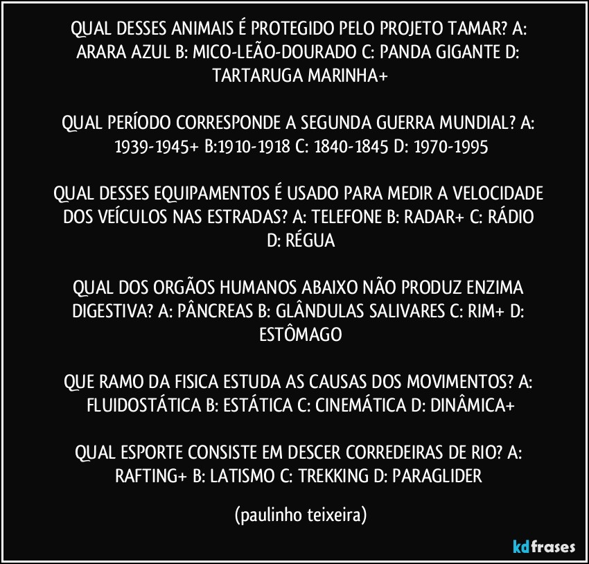 QUAL DESSES ANIMAIS É PROTEGIDO PELO PROJETO TAMAR? A: ARARA AZUL  B: MICO-LEÃO-DOURADO  C: PANDA GIGANTE  D: TARTARUGA MARINHA+

QUAL PERÍODO CORRESPONDE A SEGUNDA GUERRA MUNDIAL? A: 1939-1945+  B:1910-1918  C: 1840-1845  D: 1970-1995

QUAL DESSES EQUIPAMENTOS É USADO PARA MEDIR A VELOCIDADE DOS VEÍCULOS NAS ESTRADAS? A: TELEFONE  B: RADAR+  C: RÁDIO  D: RÉGUA

QUAL DOS ORGÃOS HUMANOS ABAIXO NÃO PRODUZ ENZIMA DIGESTIVA? A: PÂNCREAS  B: GLÂNDULAS SALIVARES  C: RIM+  D: ESTÔMAGO

QUE RAMO DA FISICA ESTUDA AS CAUSAS DOS MOVIMENTOS? A: FLUIDOSTÁTICA  B: ESTÁTICA  C: CINEMÁTICA  D: DINÂMICA+

QUAL ESPORTE CONSISTE EM DESCER CORREDEIRAS DE RIO? A: RAFTING+  B: LATISMO  C: TREKKING  D: PARAGLIDER (paulinho teixeira)