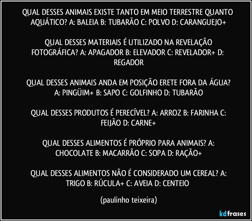 QUAL DESSES ANIMAIS EXISTE TANTO EM MEIO TERRESTRE QUANTO AQUÁTICO?  A: BALEIA  B: TUBARÃO  C: POLVO  D: CARANGUEJO+

 QUAL DESSES MATERIAIS É UTILIZADO NA REVELAÇÃO FOTOGRÁFICA?  A: APAGADOR  B: ELEVADOR  C: REVELADOR+  D: REGADOR

 QUAL DESSES ANIMAIS ANDA EM POSIÇÃO ERETE FORA DA ÁGUA?  A: PINGÜIM+  B: SAPO  C: GOLFINHO  D: TUBARÃO

 QUAL DESSES PRODUTOS É PERECÍVEL? A: ARROZ  B: FARINHA  C: FEIJÃO  D: CARNE+

 QUAL DESSES ALIMENTOS É PRÓPRIO PARA ANIMAIS?  A: CHOCOLATE  B: MACARRÃO  C: SOPA  D: RAÇÃO+

 QUAL DESSES ALIMENTOS NÃO É CONSIDERADO UM CEREAL?  A: TRIGO  B: RÚCULA+  C: AVEIA  D:  CENTEIO (paulinho teixeira)