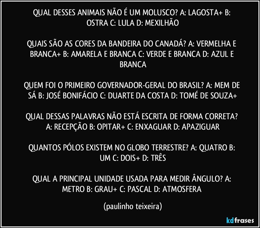 QUAL DESSES ANIMAIS NÃO É UM MOLUSCO? A: LAGOSTA+  B: OSTRA  C: LULA  D: MEXILHÃO

QUAIS SÃO AS CORES DA BANDEIRA DO CANADÁ? A: VERMELHA E BRANCA+  B: AMARELA E BRANCA  C: VERDE E BRANCA  D: AZUL E BRANCA

QUEM FOI O PRIMEIRO GOVERNADOR-GERAL DO BRASIL? A: MEM DE SÁ  B: JOSÉ BONIFÁCIO  C: DUARTE DA COSTA  D: TOMÉ DE SOUZA+

QUAL DESSAS PALAVRAS NÃO ESTÁ ESCRITA DE FORMA CORRETA? A: RECEPÇÃO  B: OPITAR+  C: ENXAGUAR  D: APAZIGUAR

QUANTOS PÓLOS EXISTEM NO GLOBO TERRESTRE? A: QUATRO  B: UM  C: DOIS+  D: TRÊS

QUAL A PRINCIPAL UNIDADE USADA PARA MEDIR ÂNGULO? A: METRO  B: GRAU+  C: PASCAL  D: ATMOSFERA (paulinho teixeira)