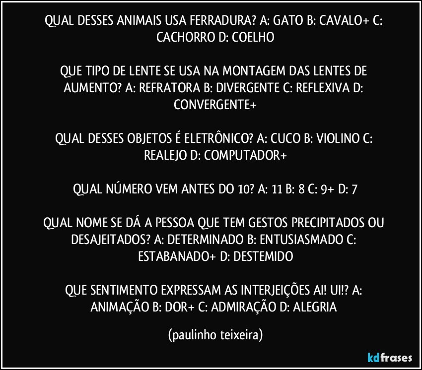 QUAL DESSES ANIMAIS USA FERRADURA? A: GATO  B: CAVALO+  C: CACHORRO  D: COELHO

QUE TIPO DE LENTE SE USA NA MONTAGEM DAS LENTES DE AUMENTO?  A: REFRATORA  B: DIVERGENTE  C: REFLEXIVA  D: CONVERGENTE+

QUAL DESSES OBJETOS É ELETRÔNICO? A: CUCO  B:  VIOLINO  C: REALEJO  D: COMPUTADOR+

QUAL NÚMERO VEM ANTES DO 10? A: 11  B: 8  C: 9+  D: 7

QUAL NOME SE DÁ A PESSOA QUE TEM GESTOS PRECIPITADOS OU DESAJEITADOS? A: DETERMINADO  B: ENTUSIASMADO  C: ESTABANADO+  D: DESTEMIDO

QUE SENTIMENTO EXPRESSAM AS INTERJEIÇÕES AI! UI!? A: ANIMAÇÃO  B: DOR+  C: ADMIRAÇÃO  D: ALEGRIA (paulinho teixeira)