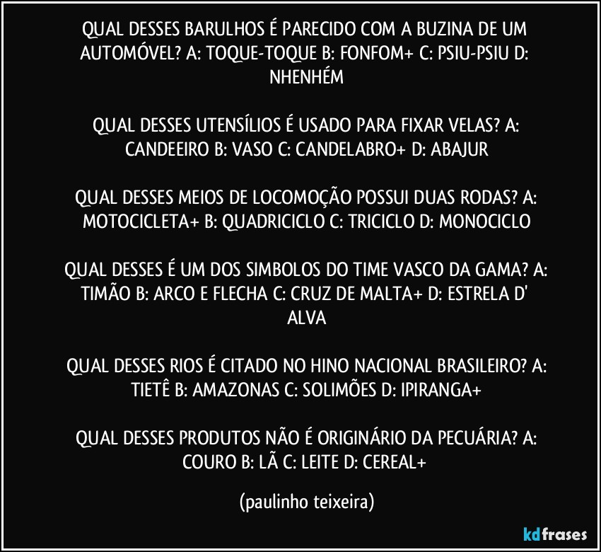 QUAL DESSES BARULHOS É PARECIDO COM A BUZINA DE UM AUTOMÓVEL? A: TOQUE-TOQUE  B: FONFOM+  C: PSIU-PSIU  D: NHENHÉM

 QUAL DESSES UTENSÍLIOS É USADO PARA FIXAR VELAS?  A: CANDEEIRO  B: VASO  C: CANDELABRO+  D: ABAJUR

 QUAL DESSES MEIOS DE LOCOMOÇÃO POSSUI DUAS RODAS?  A: MOTOCICLETA+  B: QUADRICICLO  C: TRICICLO  D: MONOCICLO

 QUAL DESSES É UM DOS SIMBOLOS DO TIME VASCO DA GAMA?  A: TIMÃO  B: ARCO E FLECHA  C: CRUZ DE MALTA+  D: ESTRELA D' ALVA

 QUAL DESSES RIOS É CITADO NO HINO NACIONAL BRASILEIRO?  A: TIETÊ  B: AMAZONAS  C: SOLIMÕES  D: IPIRANGA+

 QUAL DESSES PRODUTOS NÃO É ORIGINÁRIO DA PECUÁRIA?  A: COURO  B: LÃ  C: LEITE  D: CEREAL+ (paulinho teixeira)