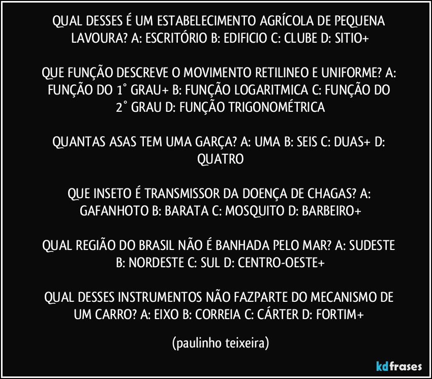 QUAL DESSES É UM ESTABELECIMENTO AGRÍCOLA DE PEQUENA LAVOURA? A: ESCRITÓRIO  B: EDIFICIO  C: CLUBE  D: SITIO+

QUE FUNÇÃO DESCREVE O MOVIMENTO RETILINEO E UNIFORME? A: FUNÇÃO DO 1° GRAU+  B: FUNÇÃO LOGARITMICA  C: FUNÇÃO DO 2° GRAU  D: FUNÇÃO TRIGONOMÉTRICA

QUANTAS ASAS TEM UMA GARÇA? A: UMA  B: SEIS  C: DUAS+  D: QUATRO

QUE INSETO É TRANSMISSOR DA DOENÇA DE CHAGAS? A: GAFANHOTO  B: BARATA  C: MOSQUITO  D: BARBEIRO+

QUAL REGIÃO DO BRASIL NÃO É BANHADA PELO MAR? A: SUDESTE  B: NORDESTE  C: SUL  D: CENTRO-OESTE+

QUAL DESSES INSTRUMENTOS NÃO FAZPARTE DO MECANISMO DE UM CARRO? A: EIXO  B: CORREIA  C: CÁRTER  D: FORTIM+ (paulinho teixeira)