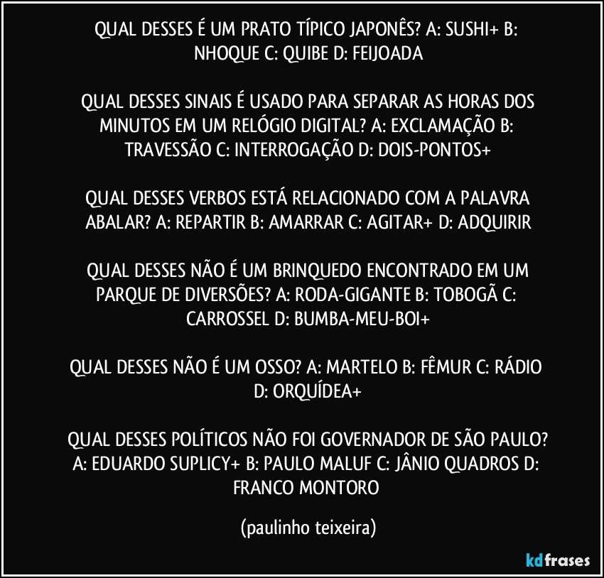 QUAL DESSES É UM PRATO TÍPICO JAPONÊS?  A: SUSHI+  B:  NHOQUE  C: QUIBE  D: FEIJOADA

 QUAL DESSES SINAIS É USADO PARA SEPARAR AS HORAS DOS MINUTOS EM UM RELÓGIO DIGITAL?  A: EXCLAMAÇÃO  B: TRAVESSÃO  C: INTERROGAÇÃO  D: DOIS-PONTOS+

 QUAL DESSES VERBOS ESTÁ RELACIONADO COM A PALAVRA ABALAR?  A: REPARTIR  B: AMARRAR  C: AGITAR+  D: ADQUIRIR

 QUAL DESSES NÃO É UM BRINQUEDO ENCONTRADO EM UM PARQUE DE DIVERSÕES? A: RODA-GIGANTE  B: TOBOGÃ  C: CARROSSEL  D: BUMBA-MEU-BOI+

QUAL DESSES NÃO É UM OSSO?  A: MARTELO  B: FÊMUR  C: RÁDIO  D: ORQUÍDEA+

 QUAL DESSES POLÍTICOS NÃO FOI GOVERNADOR DE SÃO PAULO?  A: EDUARDO SUPLICY+  B: PAULO MALUF  C: JÂNIO QUADROS  D: FRANCO MONTORO (paulinho teixeira)