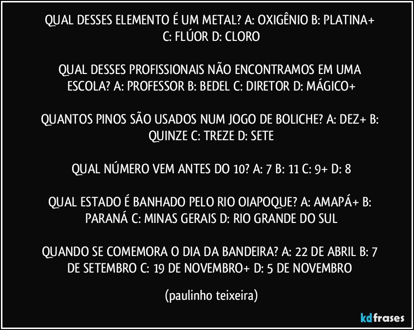 QUAL DESSES ELEMENTO É UM METAL? A: OXIGÊNIO  B: PLATINA+  C: FLÚOR  D: CLORO

QUAL DESSES PROFISSIONAIS NÃO ENCONTRAMOS EM UMA ESCOLA? A: PROFESSOR   B: BEDEL  C: DIRETOR  D: MÁGICO+

QUANTOS PINOS SÃO USADOS NUM JOGO DE BOLICHE? A: DEZ+  B: QUINZE  C: TREZE  D: SETE

QUAL NÚMERO VEM ANTES DO 10? A: 7  B: 11  C: 9+  D: 8

QUAL ESTADO É BANHADO PELO RIO OIAPOQUE? A: AMAPÁ+  B: PARANÁ  C: MINAS GERAIS  D: RIO GRANDE DO SUL

QUANDO SE COMEMORA O DIA DA BANDEIRA? A: 22 DE ABRIL  B: 7 DE SETEMBRO  C: 19 DE NOVEMBRO+  D: 5 DE NOVEMBRO (paulinho teixeira)