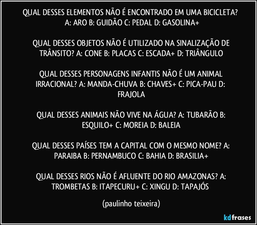 QUAL DESSES ELEMENTOS NÃO É ENCONTRADO EM UMA BICICLETA?  A: ARO  B: GUIDÃO  C: PEDAL  D: GASOLINA+

 QUAL DESSES OBJETOS NÃO É UTILIZADO NA SINALIZAÇÃO DE TRÂNSITO?  A: CONE  B: PLACAS  C: ESCADA+  D: TRIÂNGULO

 QUAL DESSES PERSONAGENS INFANTIS NÃO É UM ANIMAL IRRACIONAL?  A: MANDA-CHUVA  B: CHAVES+  C: PICA-PAU  D: FRAJOLA

 QUAL DESSES ANIMAIS NÃO VIVE NA ÁGUA?  A: TUBARÃO  B: ESQUILO+  C: MOREIA  D: BALEIA

 QUAL DESSES PAÍSES TEM A CAPITAL COM O MESMO NOME?  A: PARAIBA  B: PERNAMBUCO  C: BAHIA  D: BRASILIA+

 QUAL DESSES RIOS NÃO É AFLUENTE DO RIO AMAZONAS?  A: TROMBETAS  B: ITAPECURU+  C: XINGU  D: TAPAJÓS (paulinho teixeira)