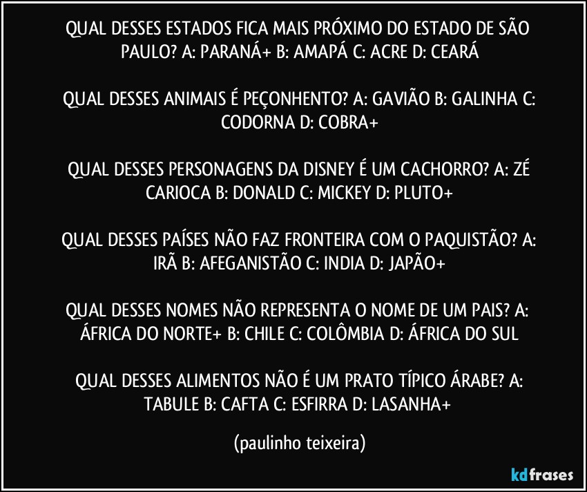 QUAL DESSES ESTADOS FICA MAIS PRÓXIMO DO ESTADO DE SÃO PAULO? A: PARANÁ+  B: AMAPÁ  C: ACRE  D: CEARÁ

 QUAL DESSES ANIMAIS É PEÇONHENTO?  A: GAVIÃO  B: GALINHA  C: CODORNA  D: COBRA+

 QUAL DESSES PERSONAGENS DA DISNEY É UM CACHORRO? A: ZÉ CARIOCA  B: DONALD  C: MICKEY  D: PLUTO+

 QUAL DESSES PAÍSES NÃO FAZ FRONTEIRA COM O PAQUISTÃO?  A: IRÃ  B: AFEGANISTÃO  C: INDIA  D: JAPÃO+

QUAL DESSES NOMES NÃO REPRESENTA O NOME DE UM PAIS?  A: ÁFRICA DO NORTE+  B: CHILE  C: COLÔMBIA  D: ÁFRICA DO SUL

 QUAL DESSES ALIMENTOS NÃO É UM PRATO TÍPICO ÁRABE?  A: TABULE  B:  CAFTA  C: ESFIRRA  D: LASANHA+ (paulinho teixeira)