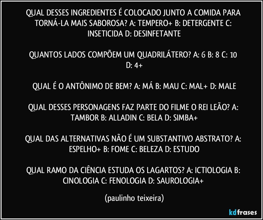 QUAL DESSES INGREDIENTES É COLOCADO JUNTO A COMIDA PARA TORNÁ-LA MAIS SABOROSA? A: TEMPERO+  B: DETERGENTE  C: INSETICIDA  D: DESINFETANTE

QUANTOS LADOS COMPÕEM UM QUADRILÁTERO? A: 6  B: 8  C: 10  D: 4+

QUAL É O ANTÔNIMO DE BEM? A: MÁ  B: MAU  C: MAL+  D: MALE

QUAL DESSES PERSONAGENS FAZ PARTE DO FILME O REI LEÃO? A: TAMBOR  B: ALLADIN  C: BELA  D: SIMBA+

QUAL DAS ALTERNATIVAS NÃO É UM SUBSTANTIVO ABSTRATO? A: ESPELHO+  B: FOME  C: BELEZA  D: ESTUDO

QUAL RAMO DA CIÊNCIA ESTUDA OS LAGARTOS? A: ICTIOLOGIA  B: CINOLOGIA  C: FENOLOGIA  D: SAUROLOGIA+ (paulinho teixeira)