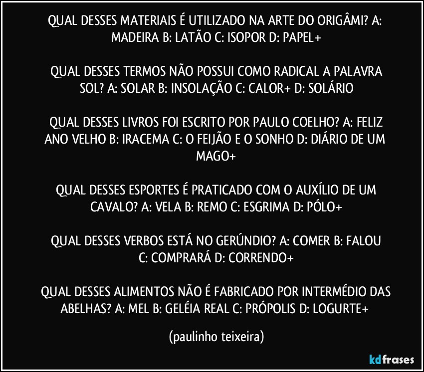 QUAL DESSES MATERIAIS É UTILIZADO NA ARTE DO ORIGÂMI?  A: MADEIRA  B: LATÃO  C: ISOPOR  D: PAPEL+

 QUAL DESSES TERMOS NÃO POSSUI COMO RADICAL A PALAVRA SOL?  A: SOLAR  B: INSOLAÇÃO  C: CALOR+  D: SOLÁRIO

 QUAL DESSES LIVROS FOI ESCRITO POR PAULO COELHO?  A: FELIZ ANO VELHO  B: IRACEMA  C: O FEIJÃO E O SONHO  D: DIÁRIO DE UM MAGO+

 QUAL DESSES ESPORTES É PRATICADO COM O AUXÍLIO DE UM CAVALO?  A: VELA  B: REMO  C: ESGRIMA  D: PÓLO+

 QUAL DESSES VERBOS ESTÁ NO GERÚNDIO?  A: COMER  B: FALOU  C: COMPRARÁ  D: CORRENDO+

 QUAL DESSES ALIMENTOS NÃO É FABRICADO POR INTERMÉDIO DAS ABELHAS?  A: MEL  B: GELÉIA REAL  C: PRÓPOLIS  D: LOGURTE+ (paulinho teixeira)