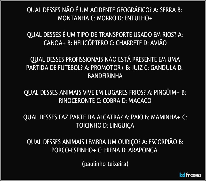 QUAL DESSES NÃO É UM ACIDENTE GEOGRÁFICO?  A: SERRA  B: MONTANHA  C: MORRO  D: ENTULHO+

 QUAL DESSES É UM TIPO DE TRANSPORTE USADO EM RIOS?  A: CANOA+  B: HELICÓPTERO  C: CHARRETE  D: AVIÃO

 QUAL DESSES PROFISSIONAIS NÃO ESTÁ PRESENTE EM UMA PARTIDA DE FUTEBOL? A: PROMOTOR+  B: JUIZ  C: GANDULA  D: BANDEIRINHA

 QUAL DESSES ANIMAIS VIVE EM LUGARES FRIOS?  A: PINGÜIM+ B: RINOCERONTE  C: COBRA  D: MACACO

 QUAL DESSES FAZ PARTE DA ALCATRA?  A: PAIO  B: MAMINHA+  C: TOICINHO  D: LINGÜIÇA

 QUAL DESSES ANIMAIS LEMBRA UM OURIÇO?  A: ESCORPIÃO  B: PORCO-ESPINHO+  C: HIENA  D: ARAPONGA (paulinho teixeira)