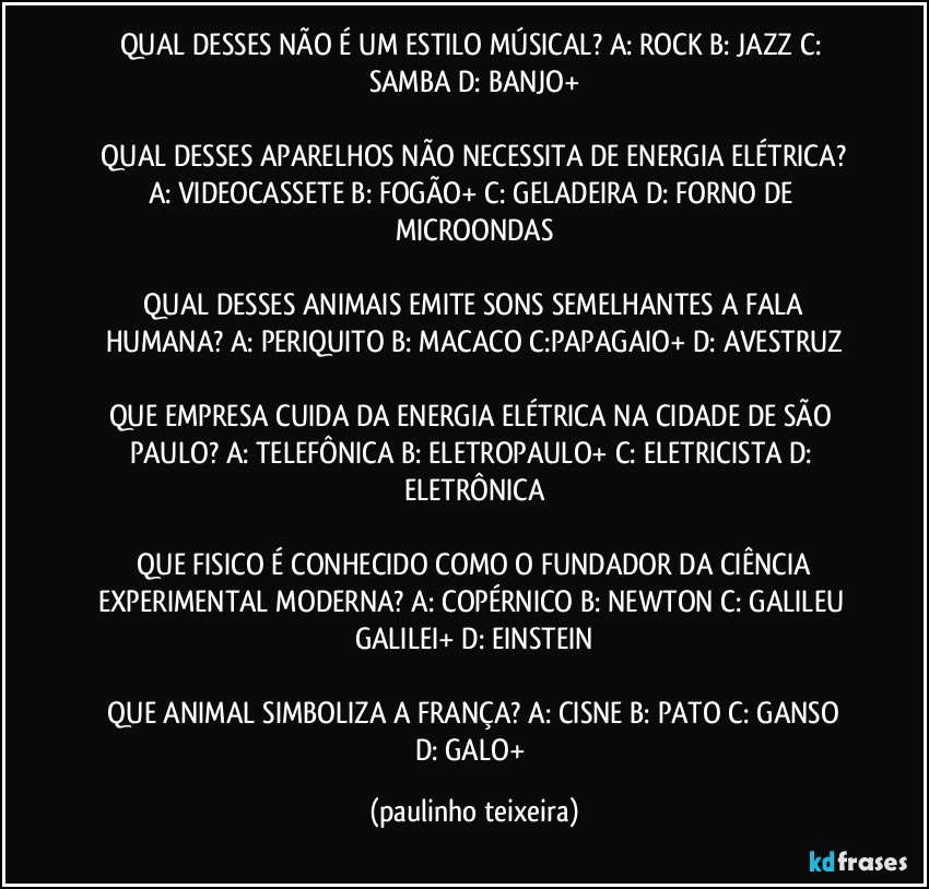 QUAL DESSES NÃO É UM ESTILO MÚSICAL?  A: ROCK  B: JAZZ  C: SAMBA  D: BANJO+

 QUAL DESSES APARELHOS NÃO NECESSITA DE ENERGIA ELÉTRICA?  A: VIDEOCASSETE  B: FOGÃO+  C: GELADEIRA  D: FORNO DE MICROONDAS

 QUAL DESSES ANIMAIS EMITE SONS SEMELHANTES A FALA HUMANA?  A: PERIQUITO  B: MACACO  C:PAPAGAIO+  D: AVESTRUZ

QUE EMPRESA CUIDA DA ENERGIA ELÉTRICA NA CIDADE DE SÃO PAULO?  A: TELEFÔNICA  B: ELETROPAULO+  C: ELETRICISTA  D: ELETRÔNICA

 QUE FISICO É CONHECIDO COMO O FUNDADOR DA CIÊNCIA EXPERIMENTAL MODERNA?  A: COPÉRNICO  B: NEWTON  C: GALILEU GALILEI+  D: EINSTEIN

 QUE ANIMAL SIMBOLIZA A FRANÇA?  A: CISNE  B: PATO  C: GANSO  D: GALO+ (paulinho teixeira)