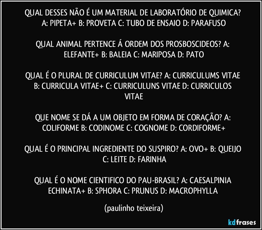 QUAL DESSES NÃO É UM MATERIAL DE LABORATÓRIO DE QUIMICA? A: PIPETA+  B: PROVETA  C: TUBO DE ENSAIO  D: PARAFUSO

QUAL ANIMAL PERTENCE Á ORDEM DOS PROSBOSCIDEOS? A: ELEFANTE+  B: BALEIA  C: MARIPOSA  D: PATO

QUAL É O PLURAL DE CURRICULUM VITAE? A: CURRICULUMS VITAE  B: CURRICULA VITAE+  C: CURRICULUNS VITAE  D: CURRICULOS VITAE

QUE NOME SE DÁ A UM OBJETO EM FORMA DE CORAÇÃO?  A: COLIFORME  B: CODINOME  C: COGNOME  D: CORDIFORME+

QUAL É O PRINCIPAL INGREDIENTE DO SUSPIRO? A: OVO+  B: QUEIJO  C: LEITE  D: FARINHA

QUAL É O NOME CIENTIFICO DO PAU-BRASIL? A: CAESALPINIA ECHINATA+  B: SPHORA  C: PRUNUS  D: MACROPHYLLA (paulinho teixeira)