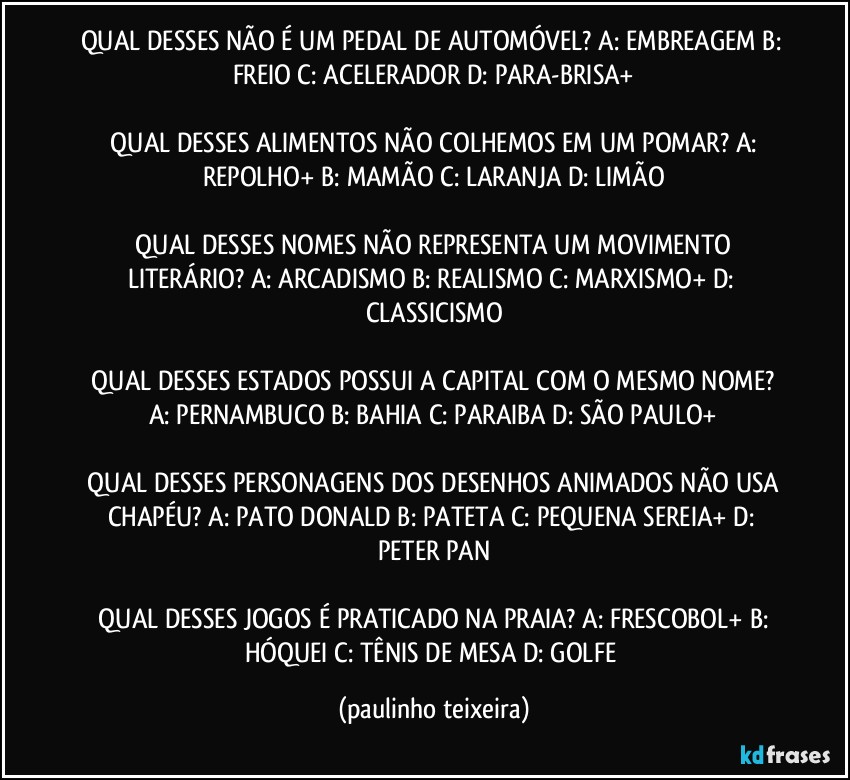 QUAL DESSES NÃO É UM PEDAL DE AUTOMÓVEL?  A: EMBREAGEM  B: FREIO  C: ACELERADOR  D: PARA-BRISA+

 QUAL DESSES ALIMENTOS NÃO COLHEMOS EM UM POMAR?  A: REPOLHO+  B: MAMÃO  C: LARANJA  D: LIMÃO

 QUAL DESSES NOMES NÃO REPRESENTA UM MOVIMENTO LITERÁRIO?  A: ARCADISMO  B: REALISMO  C: MARXISMO+  D: CLASSICISMO

 QUAL DESSES ESTADOS POSSUI A CAPITAL COM O MESMO NOME?  A: PERNAMBUCO  B: BAHIA  C: PARAIBA  D: SÃO PAULO+

 QUAL DESSES PERSONAGENS DOS DESENHOS ANIMADOS NÃO USA CHAPÉU?  A: PATO DONALD  B: PATETA  C: PEQUENA SEREIA+  D: PETER PAN

 QUAL DESSES JOGOS É PRATICADO NA PRAIA?  A: FRESCOBOL+  B: HÓQUEI  C: TÊNIS DE MESA  D: GOLFE (paulinho teixeira)