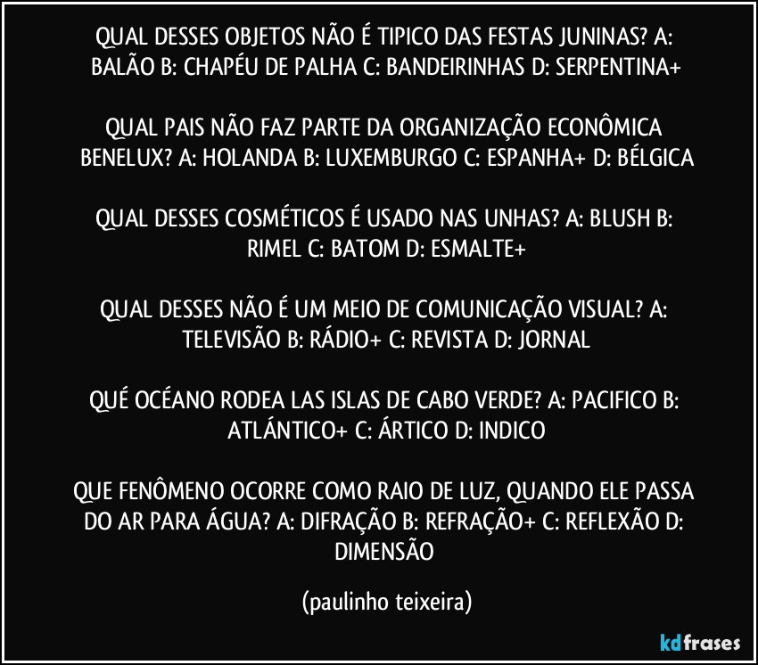 QUAL DESSES OBJETOS NÃO É TIPICO DAS FESTAS JUNINAS? A: BALÃO  B: CHAPÉU DE PALHA  C: BANDEIRINHAS  D: SERPENTINA+

QUAL PAIS NÃO FAZ PARTE DA ORGANIZAÇÃO ECONÔMICA BENELUX? A: HOLANDA  B: LUXEMBURGO  C: ESPANHA+  D: BÉLGICA

QUAL DESSES COSMÉTICOS É USADO NAS UNHAS? A: BLUSH  B: RIMEL  C: BATOM  D: ESMALTE+

QUAL DESSES NÃO É UM MEIO DE COMUNICAÇÃO VISUAL? A: TELEVISÃO  B: RÁDIO+  C: REVISTA  D: JORNAL

QUÉ OCÉANO RODEA LAS ISLAS DE CABO VERDE? A: PACIFICO  B: ATLÁNTICO+  C: ÁRTICO  D: INDICO

QUE FENÔMENO OCORRE COMO RAIO DE LUZ, QUANDO ELE PASSA DO AR PARA ÁGUA? A: DIFRAÇÃO  B: REFRAÇÃO+  C: REFLEXÃO  D: DIMENSÃO (paulinho teixeira)