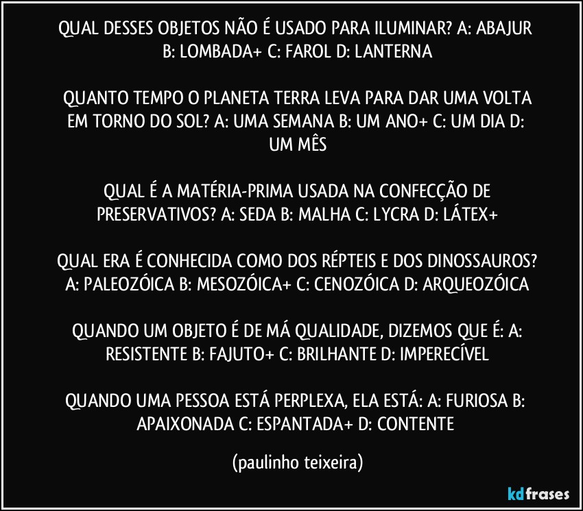 QUAL DESSES OBJETOS NÃO É USADO PARA ILUMINAR? A: ABAJUR  B: LOMBADA+  C: FAROL  D: LANTERNA

 QUANTO TEMPO O PLANETA TERRA LEVA PARA DAR UMA VOLTA EM TORNO DO SOL? A: UMA SEMANA  B: UM ANO+  C: UM DIA  D: UM MÊS

 QUAL É A MATÉRIA-PRIMA USADA NA CONFECÇÃO DE PRESERVATIVOS? A: SEDA  B: MALHA  C: LYCRA  D: LÁTEX+

 QUAL ERA É CONHECIDA COMO DOS RÉPTEIS E DOS DINOSSAUROS? A: PALEOZÓICA  B: MESOZÓICA+  C: CENOZÓICA  D: ARQUEOZÓICA

 QUANDO UM OBJETO É DE MÁ QUALIDADE, DIZEMOS QUE É: A: RESISTENTE  B: FAJUTO+  C: BRILHANTE  D: IMPERECÍVEL

QUANDO UMA PESSOA ESTÁ PERPLEXA, ELA ESTÁ: A: FURIOSA  B: APAIXONADA  C: ESPANTADA+  D: CONTENTE (paulinho teixeira)