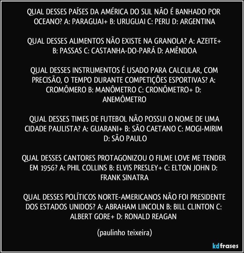 QUAL DESSES PAÍSES DA AMÉRICA DO SUL NÃO É BANHADO POR OCEANO?  A: PARAGUAI+  B: URUGUAI  C: PERU  D: ARGENTINA

 QUAL DESSES ALIMENTOS NÃO EXISTE NA GRANOLA?  A: AZEITE+  B: PASSAS  C: CASTANHA-DO-PARÁ  D: AMÊNDOA

 QUAL DESSES INSTRUMENTOS É USADO PARA CALCULAR, COM PRECISÃO, O TEMPO DURANTE COMPETIÇÕES ESPORTIVAS?  A: CROMÔMERO  B: MANÔMETRO  C: CRONÔMETRO+  D: ANEMÔMETRO

 QUAL DESSES TIMES DE FUTEBOL NÃO POSSUI O NOME DE UMA CIDADE PAULISTA?  A: GUARANI+  B: SÃO CAETANO  C: MOGI-MIRIM  D: SÃO PAULO

QUAL DESSES CANTORES PROTAGONIZOU O FILME LOVE ME TENDER EM 1956?  A: PHIL COLLINS  B: ELVIS PRESLEY+  C: ELTON JOHN  D: FRANK SINATRA

 QUAL DESSES POLÍTICOS NORTE-AMERICANOS NÃO FOI PRESIDENTE DOS ESTADOS UNIDOS?  A: ABRAHAM LINCOLN  B: BILL CLINTON  C: ALBERT  GORE+  D: RONALD REAGAN (paulinho teixeira)