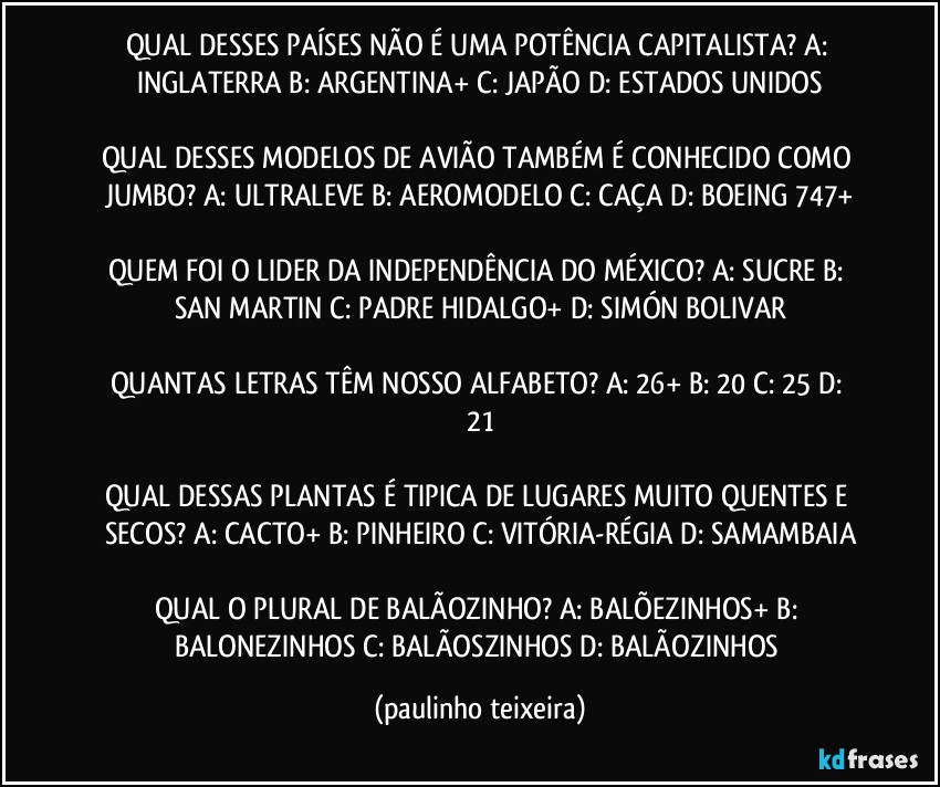 QUAL DESSES PAÍSES NÃO É UMA POTÊNCIA CAPITALISTA?  A: INGLATERRA  B: ARGENTINA+  C: JAPÃO   D: ESTADOS UNIDOS

QUAL DESSES MODELOS DE AVIÃO TAMBÉM É CONHECIDO COMO JUMBO?  A: ULTRALEVE  B: AEROMODELO  C: CAÇA  D: BOEING 747+

QUEM FOI O LIDER DA INDEPENDÊNCIA DO MÉXICO?  A: SUCRE  B: SAN MARTIN  C: PADRE HIDALGO+  D: SIMÓN BOLIVAR

QUANTAS LETRAS TÊM NOSSO ALFABETO?  A: 26+  B: 20  C: 25  D: 21

QUAL DESSAS PLANTAS É TIPICA DE LUGARES MUITO QUENTES E SECOS?  A: CACTO+  B: PINHEIRO  C: VITÓRIA-RÉGIA  D: SAMAMBAIA

QUAL O PLURAL DE BALÃOZINHO?  A: BALÕEZINHOS+  B: BALONEZINHOS  C: BALÃOSZINHOS  D: BALÃOZINHOS (paulinho teixeira)