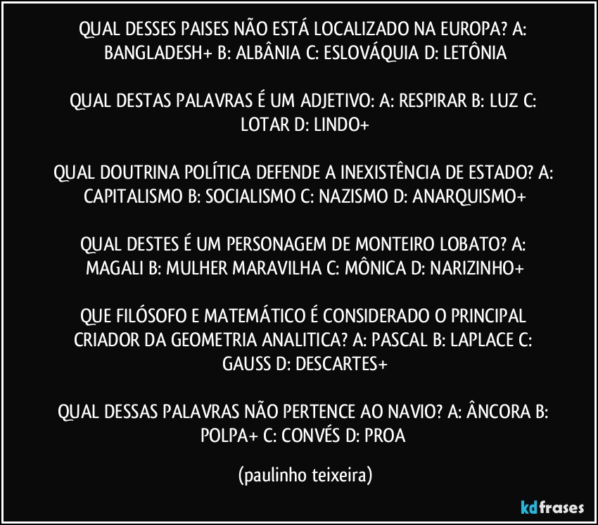 QUAL DESSES PAISES NÃO ESTÁ LOCALIZADO NA EUROPA? A: BANGLADESH+  B: ALBÂNIA  C: ESLOVÁQUIA  D: LETÔNIA

QUAL DESTAS PALAVRAS É UM ADJETIVO: A: RESPIRAR  B: LUZ  C: LOTAR  D: LINDO+

QUAL DOUTRINA POLÍTICA DEFENDE A INEXISTÊNCIA DE ESTADO? A: CAPITALISMO  B: SOCIALISMO  C: NAZISMO  D: ANARQUISMO+

QUAL DESTES É UM PERSONAGEM DE MONTEIRO LOBATO? A: MAGALI  B: MULHER MARAVILHA  C: MÔNICA   D: NARIZINHO+

QUE FILÓSOFO E MATEMÁTICO É CONSIDERADO O PRINCIPAL CRIADOR DA GEOMETRIA ANALITICA?  A: PASCAL  B: LAPLACE  C: GAUSS  D: DESCARTES+

QUAL DESSAS PALAVRAS NÃO PERTENCE AO NAVIO? A: ÂNCORA  B: POLPA+  C: CONVÉS  D: PROA (paulinho teixeira)