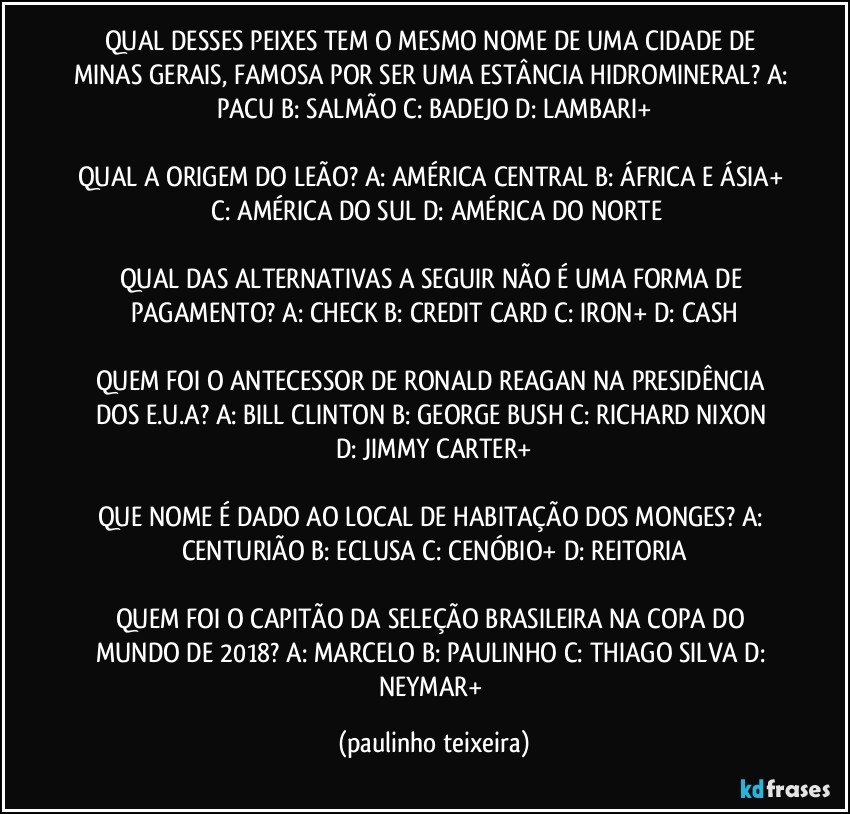 QUAL DESSES PEIXES TEM O MESMO NOME DE UMA CIDADE DE MINAS GERAIS, FAMOSA POR SER UMA ESTÂNCIA HIDROMINERAL? A: PACU  B: SALMÃO  C: BADEJO  D: LAMBARI+

QUAL A ORIGEM DO LEÃO? A: AMÉRICA CENTRAL  B: ÁFRICA E ÁSIA+  C: AMÉRICA DO SUL  D: AMÉRICA DO NORTE

QUAL DAS ALTERNATIVAS A SEGUIR NÃO É UMA FORMA DE PAGAMENTO? A: CHECK  B: CREDIT CARD  C: IRON+  D: CASH

QUEM FOI O ANTECESSOR DE RONALD REAGAN NA PRESIDÊNCIA DOS E.U.A? A: BILL CLINTON  B: GEORGE BUSH  C: RICHARD NIXON  D: JIMMY CARTER+

QUE NOME É DADO AO LOCAL DE HABITAÇÃO DOS MONGES? A: CENTURIÃO  B: ECLUSA  C: CENÓBIO+  D: REITORIA

QUEM FOI O CAPITÃO DA SELEÇÃO BRASILEIRA NA COPA DO MUNDO DE 2018? A: MARCELO  B: PAULINHO  C: THIAGO SILVA  D: NEYMAR+ (paulinho teixeira)