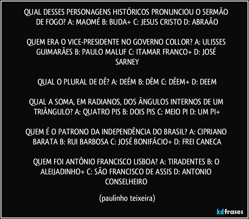 QUAL DESSES PERSONAGENS HISTÓRICOS PRONUNCIOU O SERMÃO DE FOGO? A: MAOMÉ  B: BUDA+  C: JESUS CRISTO  D: ABRAÃO

QUEM ERA O VICE-PRESIDENTE NO GOVERNO COLLOR? A: ULISSES GUIMARÃES  B: PAULO MALUF  C: ITAMAR FRANCO+  D: JOSÉ SARNEY

QUAL O PLURAL DE DÊ? A: DEÊM  B: DÊM  C: DÊEM+  D: DEEM

QUAL A SOMA, EM RADIANOS, DOS ÂNGULOS INTERNOS DE UM TRIÂNGULO? A: QUATRO PIS  B: DOIS PIS  C: MEIO PI  D: UM PI+

QUEM É O PATRONO DA INDEPENDÊNCIA DO BRASIL? A: CIPRIANO BARATA  B: RUI BARBOSA  C: JOSÉ BONIFÁCIO+  D: FREI CANECA

QUEM FOI ANTÔNIO FRANCISCO LISBOA? A: TIRADENTES  B: O ALEIJADINHO+  C: SÃO FRANCISCO DE ASSIS   D: ANTONIO CONSELHEIRO (paulinho teixeira)