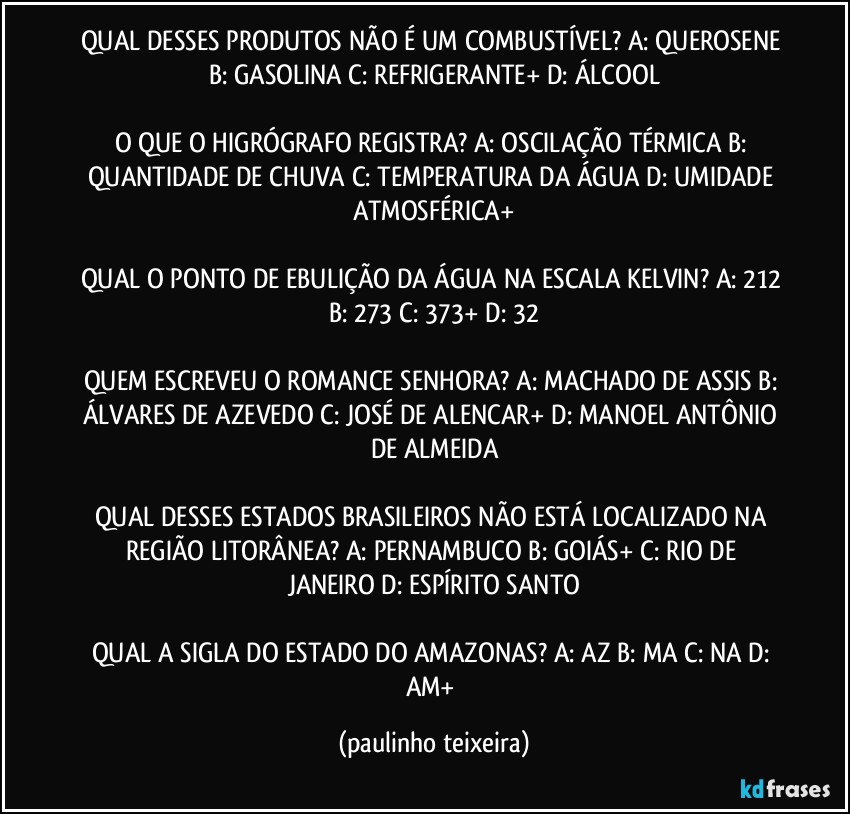 QUAL DESSES PRODUTOS NÃO É UM COMBUSTÍVEL? A: QUEROSENE  B: GASOLINA  C: REFRIGERANTE+  D: ÁLCOOL

O QUE O HIGRÓGRAFO REGISTRA? A: OSCILAÇÃO TÉRMICA  B: QUANTIDADE DE CHUVA  C: TEMPERATURA DA ÁGUA  D: UMIDADE ATMOSFÉRICA+

QUAL O PONTO DE EBULIÇÃO DA ÁGUA NA ESCALA KELVIN? A: 212  B: 273  C: 373+  D: 32

QUEM ESCREVEU O ROMANCE SENHORA? A: MACHADO DE ASSIS  B: ÁLVARES DE AZEVEDO  C: JOSÉ DE ALENCAR+  D: MANOEL ANTÔNIO DE ALMEIDA

QUAL DESSES ESTADOS BRASILEIROS NÃO ESTÁ LOCALIZADO NA REGIÃO LITORÂNEA? A: PERNAMBUCO  B: GOIÁS+  C: RIO DE JANEIRO  D: ESPÍRITO SANTO

QUAL A SIGLA DO ESTADO DO AMAZONAS? A: AZ  B: MA  C: NA  D: AM+ (paulinho teixeira)