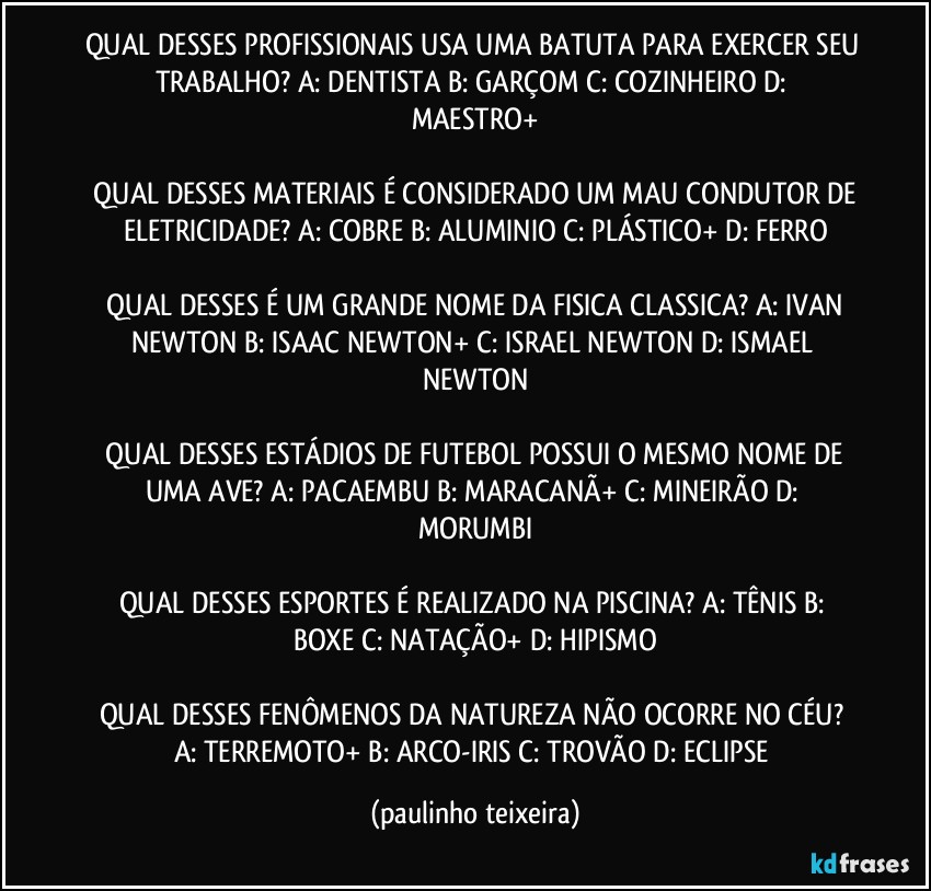 QUAL DESSES PROFISSIONAIS USA UMA BATUTA PARA EXERCER SEU TRABALHO?  A: DENTISTA  B: GARÇOM  C: COZINHEIRO  D: MAESTRO+

 QUAL DESSES MATERIAIS É CONSIDERADO UM MAU CONDUTOR DE ELETRICIDADE?  A: COBRE  B: ALUMINIO  C: PLÁSTICO+  D: FERRO

 QUAL DESSES É UM GRANDE NOME DA FISICA CLASSICA?  A: IVAN NEWTON  B: ISAAC NEWTON+  C: ISRAEL NEWTON  D: ISMAEL NEWTON

 QUAL DESSES ESTÁDIOS DE FUTEBOL POSSUI O MESMO NOME DE UMA AVE?  A: PACAEMBU  B: MARACANÃ+  C: MINEIRÃO  D: MORUMBI

QUAL DESSES ESPORTES É REALIZADO NA PISCINA?  A: TÊNIS  B: BOXE  C: NATAÇÃO+  D: HIPISMO

QUAL DESSES FENÔMENOS DA NATUREZA NÃO OCORRE NO CÉU?  A: TERREMOTO+  B: ARCO-IRIS  C: TROVÃO  D: ECLIPSE (paulinho teixeira)