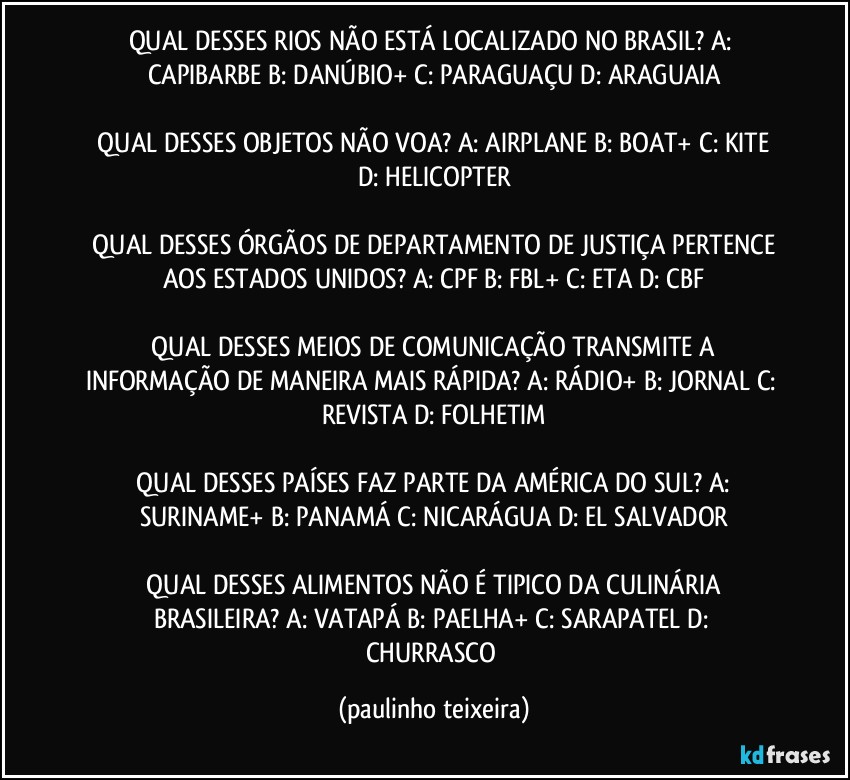 QUAL DESSES RIOS NÃO ESTÁ LOCALIZADO NO BRASIL?  A: CAPIBARBE  B: DANÚBIO+  C: PARAGUAÇU  D:  ARAGUAIA

 QUAL DESSES OBJETOS NÃO VOA?  A: AIRPLANE  B: BOAT+  C: KITE  D: HELICOPTER

 QUAL DESSES ÓRGÃOS DE DEPARTAMENTO DE JUSTIÇA PERTENCE AOS ESTADOS UNIDOS?  A: CPF  B: FBL+  C: ETA  D: CBF

 QUAL DESSES MEIOS DE COMUNICAÇÃO TRANSMITE A INFORMAÇÃO DE MANEIRA MAIS RÁPIDA?  A: RÁDIO+  B: JORNAL  C: REVISTA  D: FOLHETIM

 QUAL DESSES PAÍSES FAZ PARTE DA AMÉRICA DO SUL?  A: SURINAME+  B: PANAMÁ  C: NICARÁGUA  D: EL SALVADOR

 QUAL DESSES ALIMENTOS NÃO É TIPICO DA CULINÁRIA BRASILEIRA?  A: VATAPÁ  B: PAELHA+  C: SARAPATEL  D: CHURRASCO (paulinho teixeira)