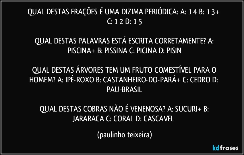 QUAL DESTAS FRAÇÕES É UMA DIZIMA PERIÓDICA:  A: 1/4  B: 1/3+  C: 1/2  D: 1/5

 QUAL DESTAS PALAVRAS ESTÁ ESCRITA CORRETAMENTE?  A: PISCINA+  B: PISSINA  C: PICINA  D: PISIN

 QUAL DESTAS ÁRVORES TEM UM FRUTO COMESTÍVEL PARA O HOMEM?  A: IPÊ-ROXO  B: CASTANHEIRO-DO-PARÁ+  C: CEDRO  D: PAU-BRASIL

 QUAL DESTAS COBRAS NÃO É VENENOSA?  A: SUCURI+  B: JARARACA  C: CORAL  D: CASCAVEL (paulinho teixeira)