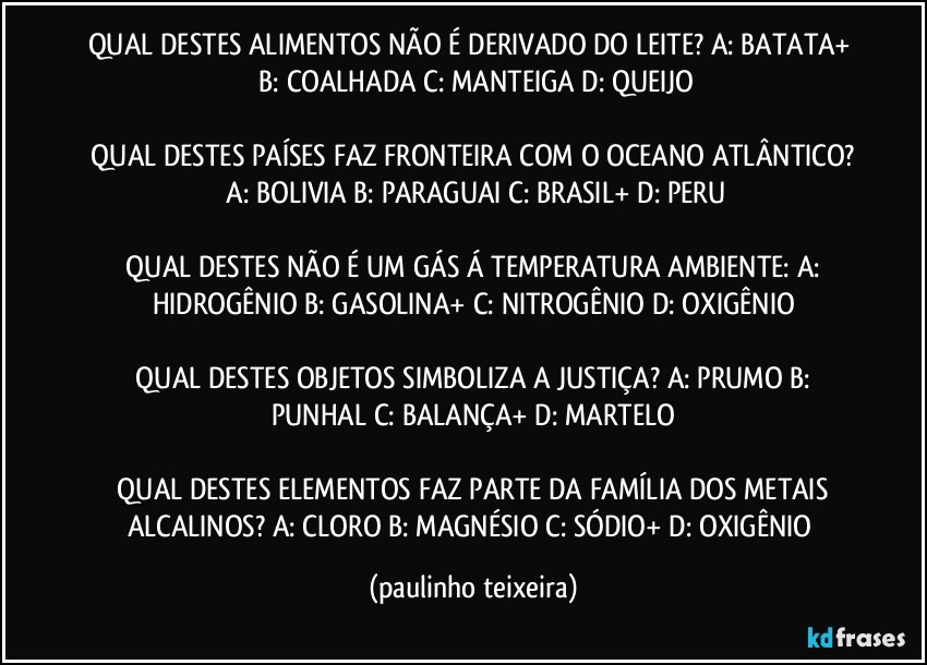 QUAL DESTES ALIMENTOS NÃO É DERIVADO DO LEITE?  A: BATATA+  B: COALHADA  C: MANTEIGA  D: QUEIJO

 QUAL DESTES PAÍSES FAZ FRONTEIRA COM O OCEANO ATLÂNTICO?  A:  BOLIVIA  B: PARAGUAI  C: BRASIL+  D: PERU

 QUAL DESTES NÃO É UM GÁS Á TEMPERATURA AMBIENTE:  A: HIDROGÊNIO  B: GASOLINA+  C: NITROGÊNIO  D: OXIGÊNIO

 QUAL DESTES OBJETOS SIMBOLIZA A JUSTIÇA?  A: PRUMO  B: PUNHAL  C: BALANÇA+  D: MARTELO

 QUAL DESTES ELEMENTOS FAZ PARTE DA FAMÍLIA DOS METAIS ALCALINOS?  A: CLORO  B: MAGNÉSIO  C: SÓDIO+  D: OXIGÊNIO (paulinho teixeira)