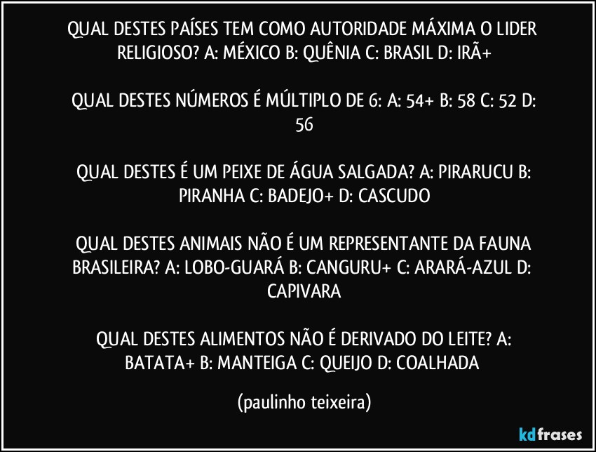 QUAL DESTES PAÍSES TEM COMO AUTORIDADE MÁXIMA O LIDER RELIGIOSO?  A: MÉXICO  B: QUÊNIA  C: BRASIL  D: IRÃ+

 QUAL DESTES NÚMEROS É MÚLTIPLO DE 6:  A: 54+  B: 58  C: 52  D: 56

 QUAL DESTES É UM PEIXE DE ÁGUA SALGADA?  A: PIRARUCU  B: PIRANHA  C: BADEJO+  D: CASCUDO

 QUAL DESTES ANIMAIS NÃO É UM REPRESENTANTE DA FAUNA BRASILEIRA?  A: LOBO-GUARÁ  B: CANGURU+  C: ARARÁ-AZUL  D: CAPIVARA

 QUAL DESTES ALIMENTOS NÃO É DERIVADO DO LEITE?  A: BATATA+  B: MANTEIGA  C: QUEIJO  D: COALHADA (paulinho teixeira)