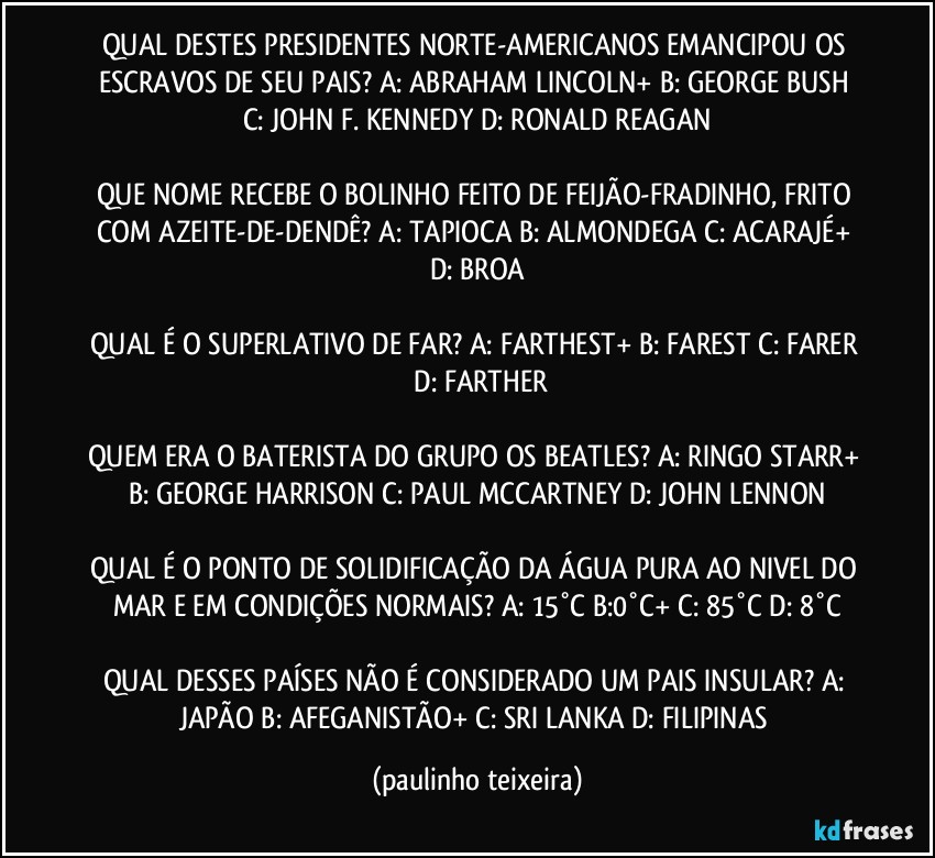 QUAL DESTES PRESIDENTES NORTE-AMERICANOS EMANCIPOU OS ESCRAVOS DE SEU PAIS? A: ABRAHAM LINCOLN+  B: GEORGE BUSH  C: JOHN F. KENNEDY  D: RONALD REAGAN

QUE NOME RECEBE O BOLINHO FEITO DE FEIJÃO-FRADINHO, FRITO COM AZEITE-DE-DENDÊ? A: TAPIOCA  B: ALMONDEGA  C: ACARAJÉ+  D: BROA

QUAL É O SUPERLATIVO DE FAR? A: FARTHEST+  B: FAREST  C: FARER  D: FARTHER

QUEM ERA O BATERISTA DO GRUPO OS BEATLES? A: RINGO STARR+  B: GEORGE HARRISON  C: PAUL MCCARTNEY  D: JOHN LENNON

QUAL É O PONTO DE SOLIDIFICAÇÃO DA ÁGUA PURA AO NIVEL DO MAR E EM CONDIÇÕES NORMAIS? A: 15°C   B:0°C+  C: 85°C   D: 8°C

QUAL DESSES PAÍSES NÃO É CONSIDERADO UM PAIS INSULAR? A: JAPÃO  B: AFEGANISTÃO+  C: SRI LANKA  D: FILIPINAS (paulinho teixeira)