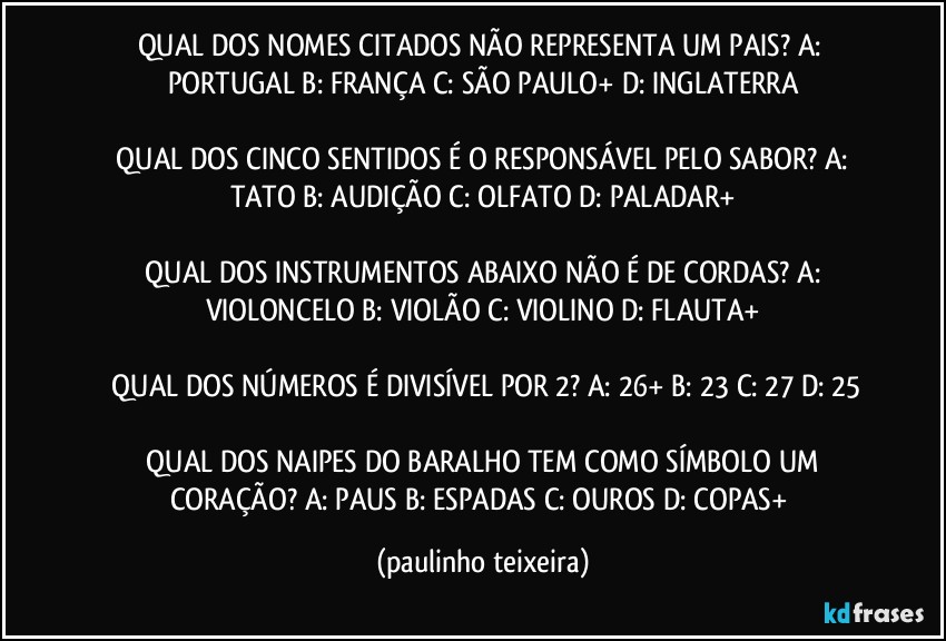 QUAL DOS NOMES CITADOS NÃO REPRESENTA UM PAIS? A: PORTUGAL  B: FRANÇA  C: SÃO PAULO+  D: INGLATERRA

 QUAL DOS CINCO SENTIDOS É O RESPONSÁVEL PELO SABOR?  A: TATO  B: AUDIÇÃO  C: OLFATO  D: PALADAR+

 QUAL DOS INSTRUMENTOS ABAIXO NÃO É DE CORDAS?  A: VIOLONCELO  B: VIOLÃO  C: VIOLINO  D: FLAUTA+

 QUAL DOS NÚMEROS É DIVISÍVEL POR 2?  A: 26+  B: 23  C: 27  D: 25

 QUAL DOS NAIPES DO BARALHO TEM COMO SÍMBOLO UM CORAÇÃO? A: PAUS  B: ESPADAS  C: OUROS  D: COPAS+ (paulinho teixeira)