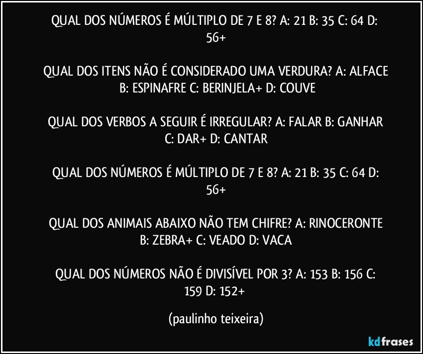 QUAL DOS NÚMEROS É MÚLTIPLO DE 7 E 8?  A: 21  B: 35  C: 64  D: 56+

 QUAL DOS ITENS NÃO É CONSIDERADO UMA VERDURA?  A: ALFACE  B: ESPINAFRE  C: BERINJELA+  D: COUVE

 QUAL DOS VERBOS A SEGUIR É IRREGULAR?  A: FALAR  B: GANHAR  C: DAR+  D: CANTAR

 QUAL DOS NÚMEROS É MÚLTIPLO DE 7 E 8?  A: 21  B: 35  C: 64  D: 56+

 QUAL DOS ANIMAIS ABAIXO NÃO TEM CHIFRE?  A: RINOCERONTE  B: ZEBRA+  C: VEADO  D: VACA

 QUAL DOS NÚMEROS NÃO É DIVISÍVEL POR 3?  A: 153  B: 156  C: 159  D: 152+ (paulinho teixeira)