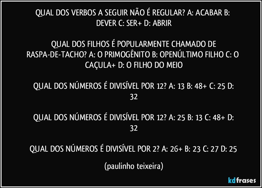 QUAL DOS VERBOS A SEGUIR NÃO É REGULAR?  A: ACABAR  B: DEVER  C: SER+  D: ABRIR

 QUAL DOS FILHOS É POPULARMENTE CHAMADO DE RASPA-DE-TACHO?  A: O PRIMOGÊNITO  B: OPENÚLTIMO FILHO  C: O CAÇULA+  D: O FILHO DO MEIO

 QUAL DOS NÚMEROS É DIVISÍVEL POR 12?  A: 13  B: 48+  C: 25  D: 32

 QUAL DOS NÚMEROS É DIVISÍVEL POR 12?  A: 25  B: 13  C: 48+  D: 32

 QUAL DOS NÚMEROS É DIVISÍVEL POR 2?  A: 26+  B: 23  C: 27  D: 25 (paulinho teixeira)